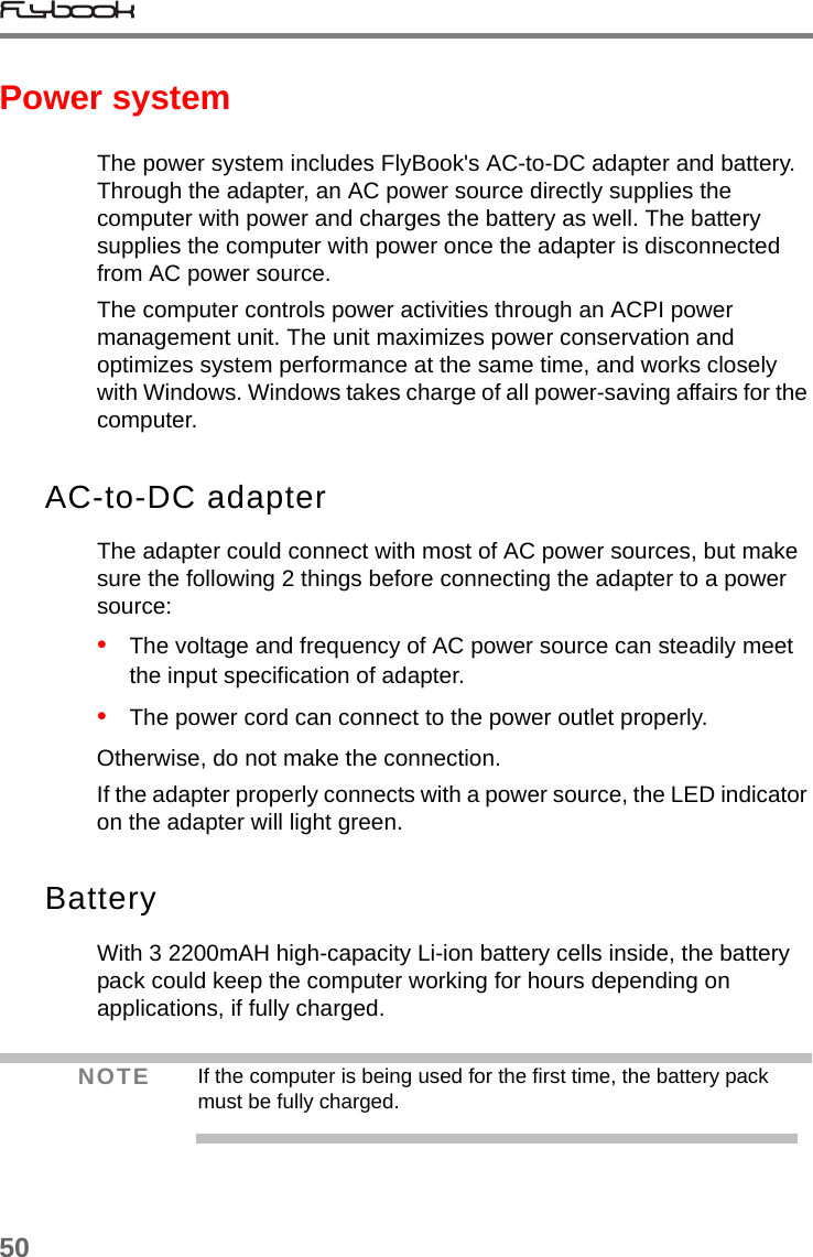 50Power systemThe power system includes FlyBook&apos;s AC-to-DC adapter and battery. Through the adapter, an AC power source directly supplies the computer with power and charges the battery as well. The battery supplies the computer with power once the adapter is disconnected from AC power source. The computer controls power activities through an ACPI power management unit. The unit maximizes power conservation and optimizes system performance at the same time, and works closely with Windows. Windows takes charge of all power-saving affairs for the computer. AC-to-DC adapterThe adapter could connect with most of AC power sources, but make sure the following 2 things before connecting the adapter to a power source:•   The voltage and frequency of AC power source can steadily meet the input specification of adapter. •   The power cord can connect to the power outlet properly.Otherwise, do not make the connection.If the adapter properly connects with a power source, the LED indicator on the adapter will light green.BatteryWith 3 2200mAH high-capacity Li-ion battery cells inside, the battery pack could keep the computer working for hours depending on applications, if fully charged.NOTE If the computer is being used for the first time, the battery pack must be fully charged.