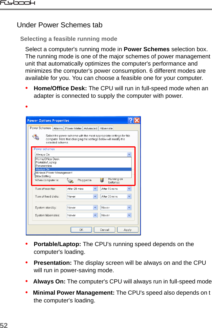 52Under Power Schemes tabSelecting a feasible running modeSelect a computer&apos;s running mode in Power Schemes selection box. The running mode is one of the major schemes of power management unit that automatically optimizes the computer&apos;s performance and minimizes the computer&apos;s power consumption. 6 different modes are available for you. You can choose a feasible one for your computer.•   Home/Office Desk: The CPU will run in full-speed mode when an adapter is connected to supply the computer with power.•   •   Portable/Laptop: The CPU&apos;s running speed depends on the computer&apos;s loading. •   Presentation: The display screen will be always on and the CPU will run in power-saving mode.•   Always On: The computer&apos;s CPU will always run in full-speed mode•   Minimal Power Management: The CPU&apos;s speed also depends on t the computer&apos;s loading. 