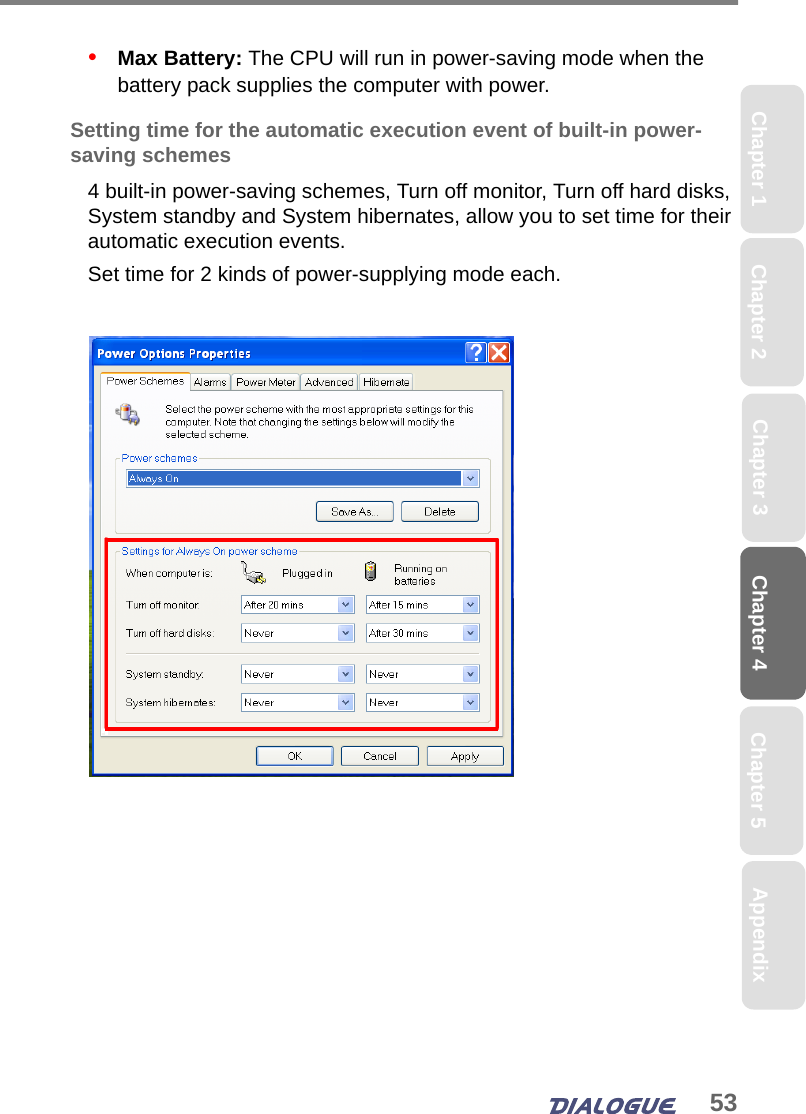 53Chapter 4 Chapter 5Chapter 1 AppendixChapter 3Chapter 2•   Max Battery: The CPU will run in power-saving mode when the battery pack supplies the computer with power.Setting time for the automatic execution event of built-in power-saving schemes4 built-in power-saving schemes, Turn off monitor, Turn off hard disks, System standby and System hibernates, allow you to set time for their automatic execution events.Set time for 2 kinds of power-supplying mode each.