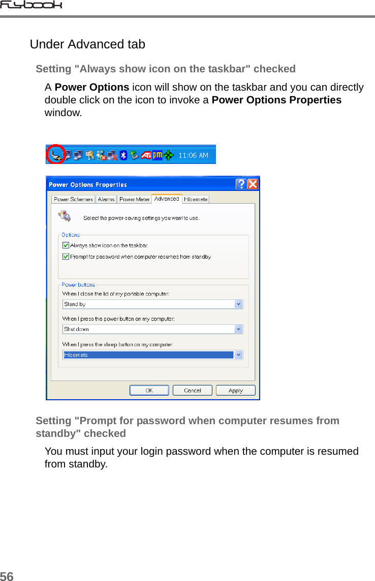 56Under Advanced tabSetting &quot;Always show icon on the taskbar&quot; checkedA Power Options icon will show on the taskbar and you can directly double click on the icon to invoke a Power Options Properties window.Setting &quot;Prompt for password when computer resumes from standby&quot; checkedYou must input your login password when the computer is resumed from standby.