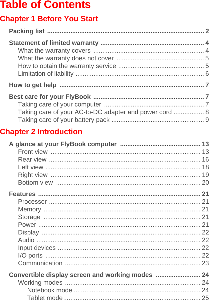 Table of ContentsChapter 1 Before You StartPacking list ........................................................................................ 2Statement of limited warranty .......................................................... 4What the warranty covers  .............................................................. 4What the warranty does not cover  ................................................. 5How to obtain the warranty service ................................................ 5Limitation of liability ........................................................................ 6How to get help  ................................................................................. 7Best care for your FlyBook .............................................................. 7Taking care of your computer  ........................................................ 7Taking care of your AC-to-DC adapter and power cord ................. 8Taking care of your battery pack .................................................... 9Chapter 2 IntroductionA glance at your FlyBook computer  ............................................. 13Front view  .................................................................................... 13Rear view ..................................................................................... 16Left view ....................................................................................... 18Right view  .................................................................................... 19Bottom view  ................................................................................. 20Features ........................................................................................... 21Processor ..................................................................................... 21Memory ........................................................................................ 21Storage ........................................................................................ 21Power ........................................................................................... 21Display ......................................................................................... 22Audio ............................................................................................ 22Input devices ................................................................................ 22I/O ports  ....................................................................................... 22Communication ............................................................................ 23Convertible display screen and working modes  ......................... 24Working modes ............................................................................ 24Notebook mode ....................................................................... 24Tablet mode............................................................................. 25