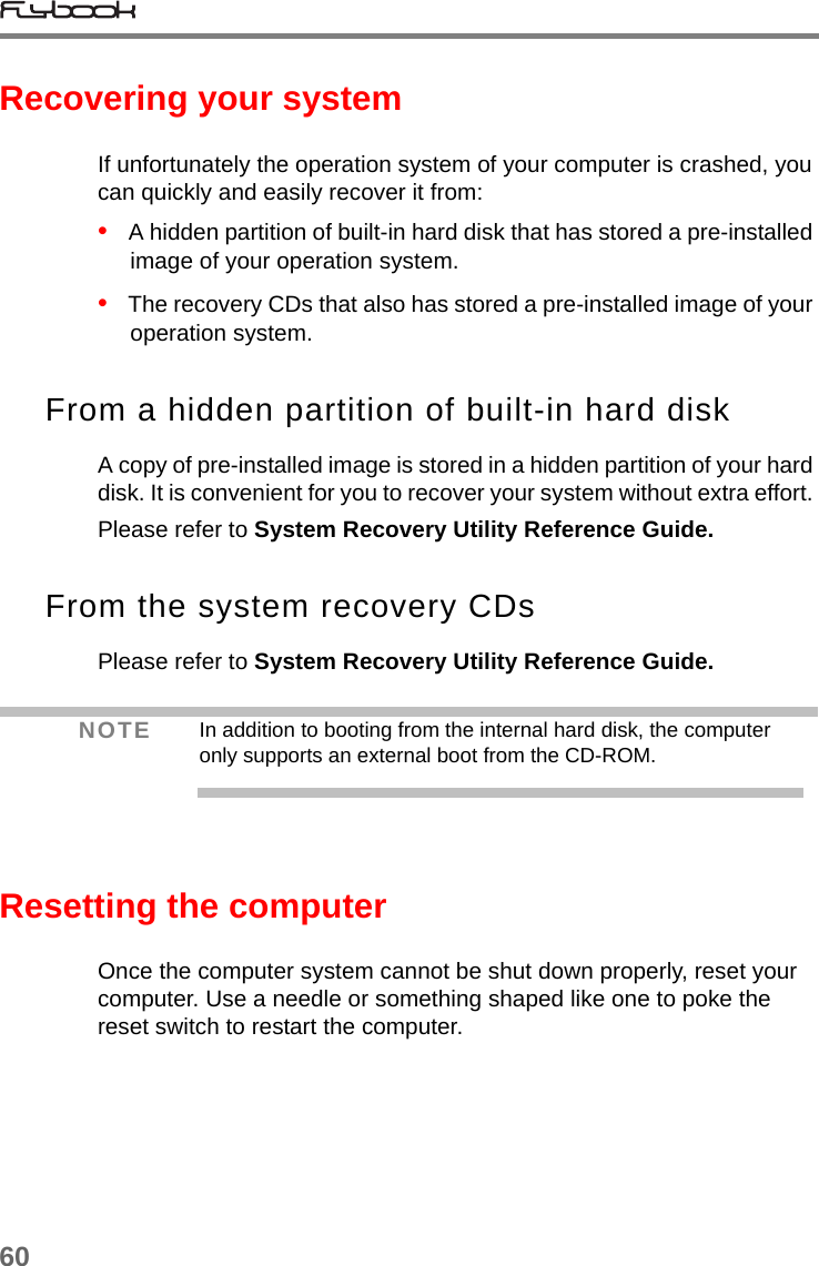 60Recovering your systemIf unfortunately the operation system of your computer is crashed, you can quickly and easily recover it from:•   A hidden partition of built-in hard disk that has stored a pre-installed image of your operation system.•   The recovery CDs that also has stored a pre-installed image of your operation system.From a hidden partition of built-in hard diskA copy of pre-installed image is stored in a hidden partition of your hard disk. It is convenient for you to recover your system without extra effort. Please refer to System Recovery Utility Reference Guide.From the system recovery CDsPlease refer to System Recovery Utility Reference Guide.Resetting the computerOnce the computer system cannot be shut down properly, reset your computer. Use a needle or something shaped like one to poke the reset switch to restart the computer. NOTE In addition to booting from the internal hard disk, the computer only supports an external boot from the CD-ROM.