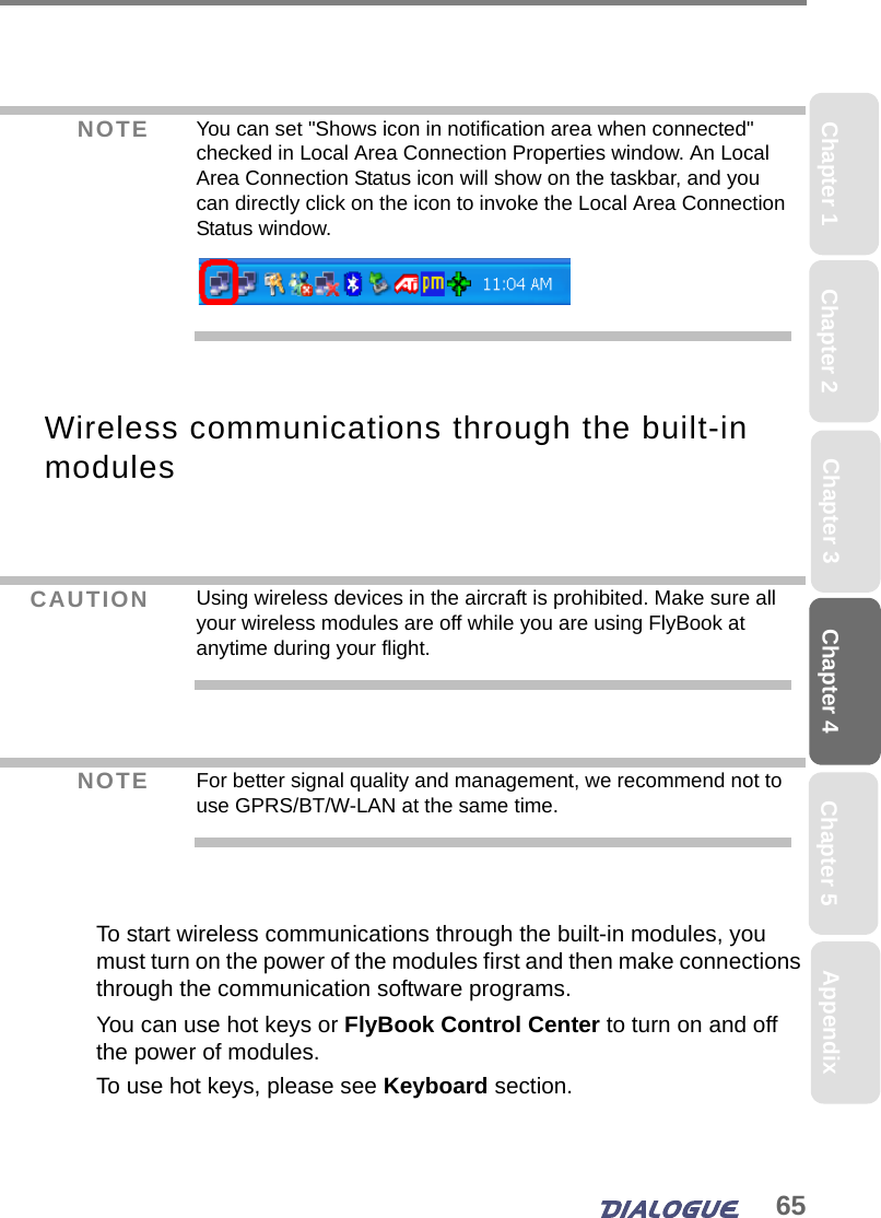 65Chapter 4 Chapter 5Chapter 1 AppendixChapter 3Chapter 2Wireless communications through the built-in modules To start wireless communications through the built-in modules, you must turn on the power of the modules first and then make connections through the communication software programs.You can use hot keys or FlyBook Control Center to turn on and off the power of modules. To use hot keys, please see Keyboard section. NOTE You can set &quot;Shows icon in notification area when connected&quot; checked in Local Area Connection Properties window. An Local Area Connection Status icon will show on the taskbar, and you can directly click on the icon to invoke the Local Area Connection Status window.CAUTION Using wireless devices in the aircraft is prohibited. Make sure all your wireless modules are off while you are using FlyBook at anytime during your flight.NOTE For better signal quality and management, we recommend not to use GPRS/BT/W-LAN at the same time.