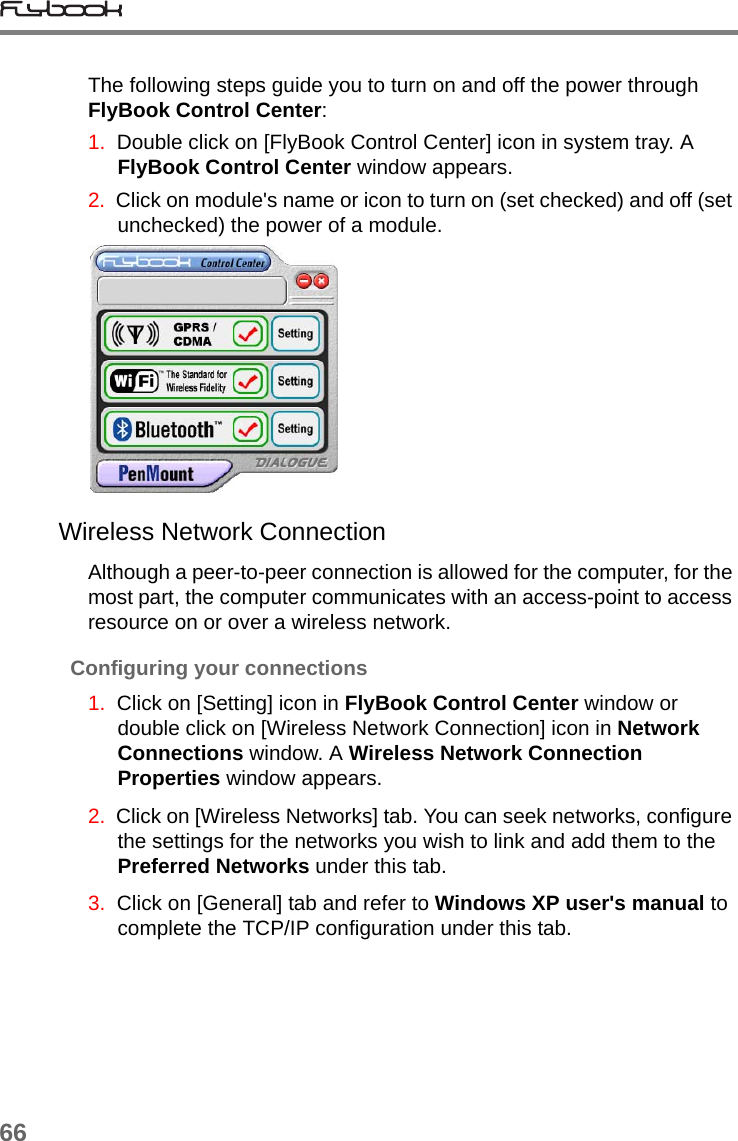 66The following steps guide you to turn on and off the power through FlyBook Control Center:1.  Double click on [FlyBook Control Center] icon in system tray. A FlyBook Control Center window appears. 2.  Click on module&apos;s name or icon to turn on (set checked) and off (set unchecked) the power of a module.Wireless Network ConnectionAlthough a peer-to-peer connection is allowed for the computer, for the most part, the computer communicates with an access-point to access resource on or over a wireless network.Configuring your connections1.  Click on [Setting] icon in FlyBook Control Center window or double click on [Wireless Network Connection] icon in Network Connections window. A Wireless Network Connection Properties window appears.2.  Click on [Wireless Networks] tab. You can seek networks, configure the settings for the networks you wish to link and add them to the Preferred Networks under this tab.3.  Click on [General] tab and refer to Windows XP user&apos;s manual to complete the TCP/IP configuration under this tab.