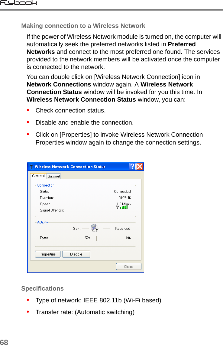 68Making connection to a Wireless NetworkIf the power of Wireless Network module is turned on, the computer will automatically seek the preferred networks listed in Preferred Networks and connect to the most preferred one found. The services provided to the network members will be activated once the computer is connected to the network.You can double click on [Wireless Network Connection] icon in Network Connections window again. A Wireless Network Connection Status window will be invoked for you this time. In Wireless Network Connection Status window, you can:•   Check connection status.•   Disable and enable the connection.•   Click on [Properties] to invoke Wireless Network Connection Properties window again to change the connection settings.Specifications•   Type of network: IEEE 802.11b (Wi-Fi based)•   Transfer rate: (Automatic switching)