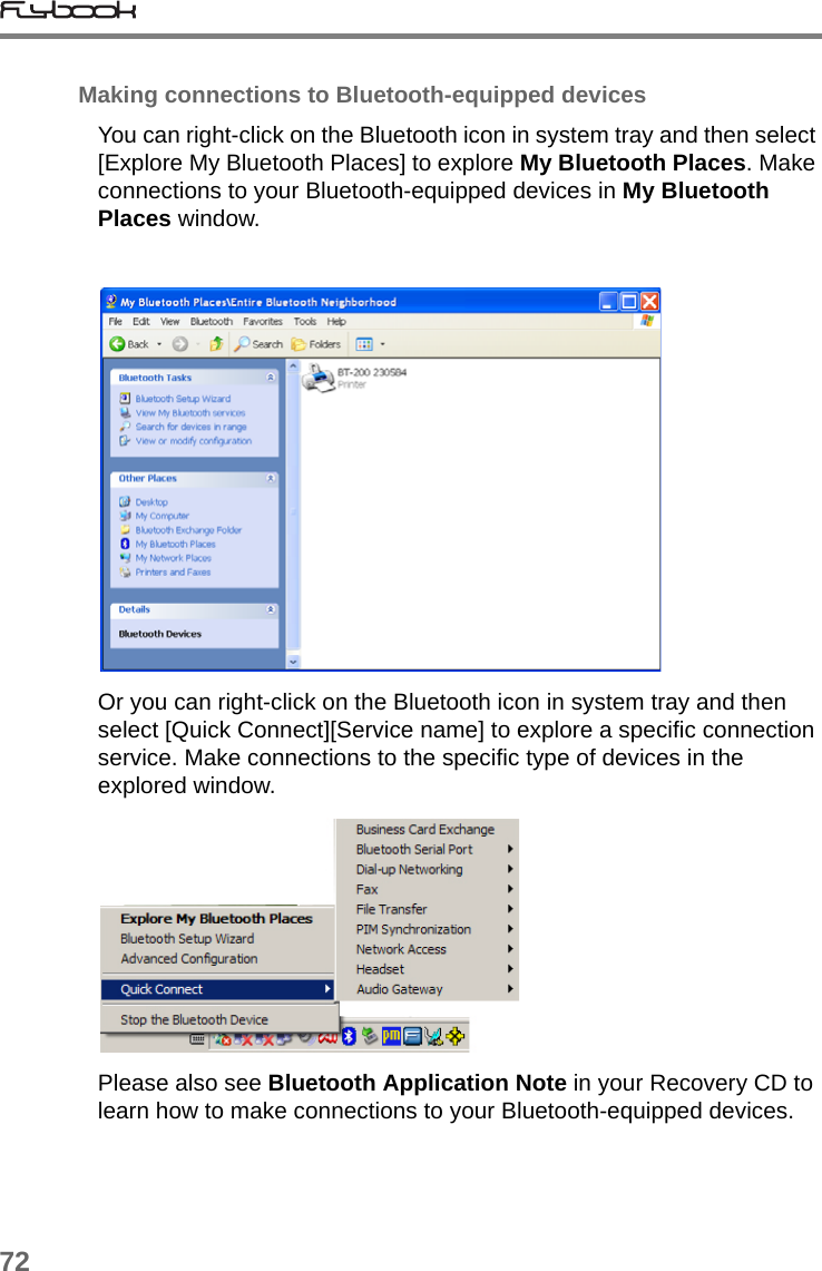 72Making connections to Bluetooth-equipped devicesYou can right-click on the Bluetooth icon in system tray and then select [Explore My Bluetooth Places] to explore My Bluetooth Places. Make connections to your Bluetooth-equipped devices in My Bluetooth Places window.Or you can right-click on the Bluetooth icon in system tray and then select [Quick Connect][Service name] to explore a specific connection service. Make connections to the specific type of devices in the explored window.Please also see Bluetooth Application Note in your Recovery CD to learn how to make connections to your Bluetooth-equipped devices.