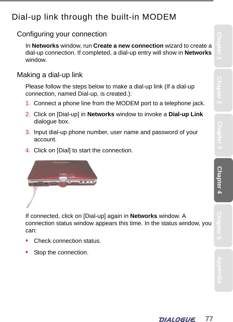 77Chapter 4 Chapter 5Chapter 1 AppendixChapter 3Chapter 2Dial-up link through the built-in MODEMConfiguring your connectionIn Networks window, run Create a new connection wizard to create a dial-up connection. If completed, a dial-up entry will show in Networks window.Making a dial-up linkPlease follow the steps below to make a dial-up link (If a dial-up connection, named Dial-up, is created.):1.  Connect a phone line from the MODEM port to a telephone jack.2.  Click on [Dial-up] in Networks window to invoke a Dial-up Link dialogue box.3.  Input dial-up phone number, user name and password of your account.4.  Click on [Dial] to start the connection.If connected, click on [Dial-up] again in Networks window. A connection status window appears this time. In the status window, you can:•   Check connection status.•   Stop the connection.