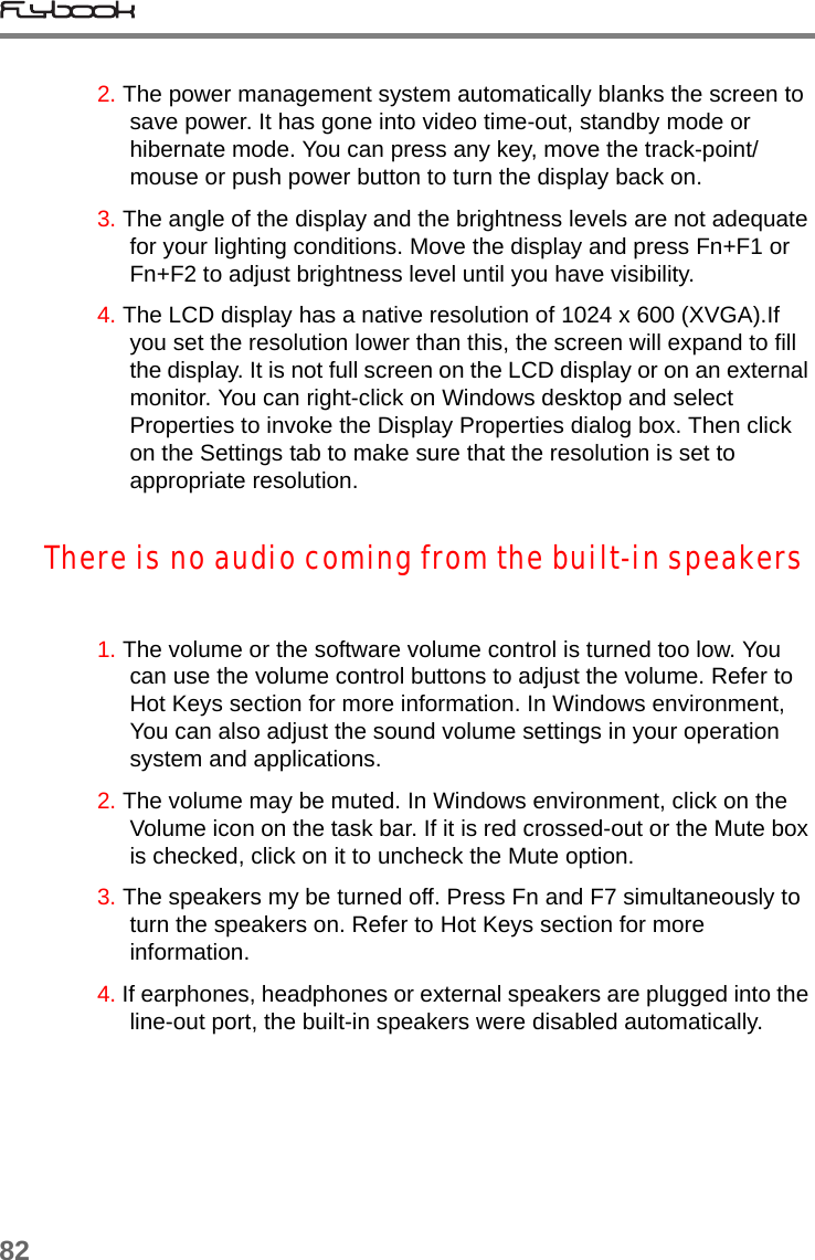 822. The power management system automatically blanks the screen to save power. It has gone into video time-out, standby mode or hibernate mode. You can press any key, move the track-point/mouse or push power button to turn the display back on.3. The angle of the display and the brightness levels are not adequate for your lighting conditions. Move the display and press Fn+F1 or Fn+F2 to adjust brightness level until you have visibility.4. The LCD display has a native resolution of 1024 x 600 (XVGA).If you set the resolution lower than this, the screen will expand to fill the display. It is not full screen on the LCD display or on an external monitor. You can right-click on Windows desktop and select Properties to invoke the Display Properties dialog box. Then click on the Settings tab to make sure that the resolution is set to appropriate resolution.There is no audio coming from the built-in speakers1. The volume or the software volume control is turned too low. You can use the volume control buttons to adjust the volume. Refer to Hot Keys section for more information. In Windows environment, You can also adjust the sound volume settings in your operation system and applications.2. The volume may be muted. In Windows environment, click on the Volume icon on the task bar. If it is red crossed-out or the Mute box is checked, click on it to uncheck the Mute option.3. The speakers my be turned off. Press Fn and F7 simultaneously to turn the speakers on. Refer to Hot Keys section for more information.4. If earphones, headphones or external speakers are plugged into the line-out port, the built-in speakers were disabled automatically.
