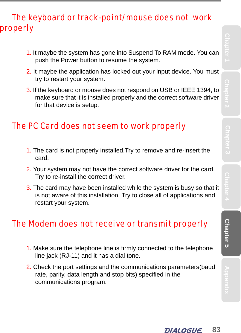 83Chapter 5Chapter 2 Chapter 4Chapter 1 AppendixChapter 3The keyboard or track-point/mouse does not  work properly1. It maybe the system has gone into Suspend To RAM mode. You can push the Power button to resume the system. 2. It maybe the application has locked out your input device. You must try to restart your system.3. If the keyboard or mouse does not respond on USB or IEEE 1394, to make sure that it is installed properly and the correct software driver for that device is setup. The PC Card does not seem to work properly1. The card is not properly installed.Try to remove and re-insert the card. 2. Your system may not have the correct software driver for the card. Try to re-install the correct driver.3. The card may have been installed while the system is busy so that it is not aware of this installation. Try to close all of applications and restart your system.The Modem does not receive or transmit properly1. Make sure the telephone line is firmly connected to the telephone line jack (RJ-11) and it has a dial tone. 2. Check the port settings and the communications parameters(baud rate, parity, data length and stop bits) specified in the communications program.
