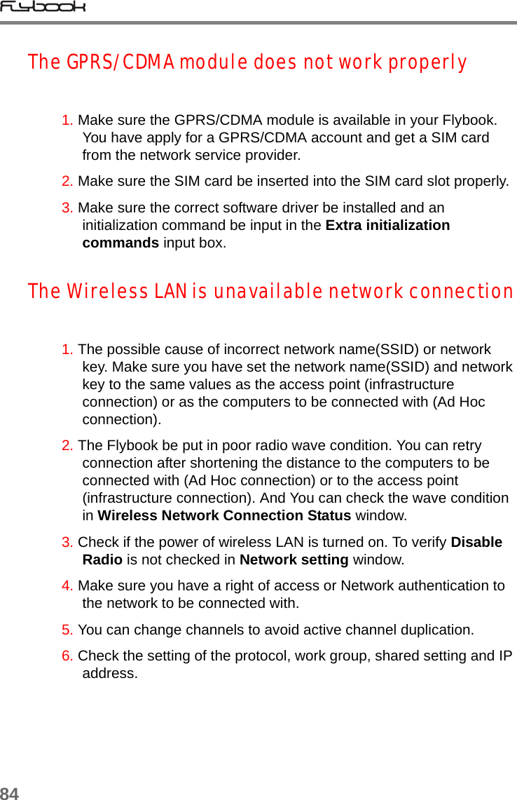 84The GPRS/CDMA module does not work properly1. Make sure the GPRS/CDMA module is available in your Flybook. You have apply for a GPRS/CDMA account and get a SIM card from the network service provider. 2. Make sure the SIM card be inserted into the SIM card slot properly.3. Make sure the correct software driver be installed and an initialization command be input in the Extra initialization commands input box.The Wireless LAN is unavailable network connection1. The possible cause of incorrect network name(SSID) or network key. Make sure you have set the network name(SSID) and network key to the same values as the access point (infrastructure connection) or as the computers to be connected with (Ad Hoc connection).   2. The Flybook be put in poor radio wave condition. You can retry connection after shortening the distance to the computers to be connected with (Ad Hoc connection) or to the access point (infrastructure connection). And You can check the wave condition in Wireless Network Connection Status window.3. Check if the power of wireless LAN is turned on. To verify Disable Radio is not checked in Network setting window.4. Make sure you have a right of access or Network authentication to the network to be connected with.5. You can change channels to avoid active channel duplication.6. Check the setting of the protocol, work group, shared setting and IP address.