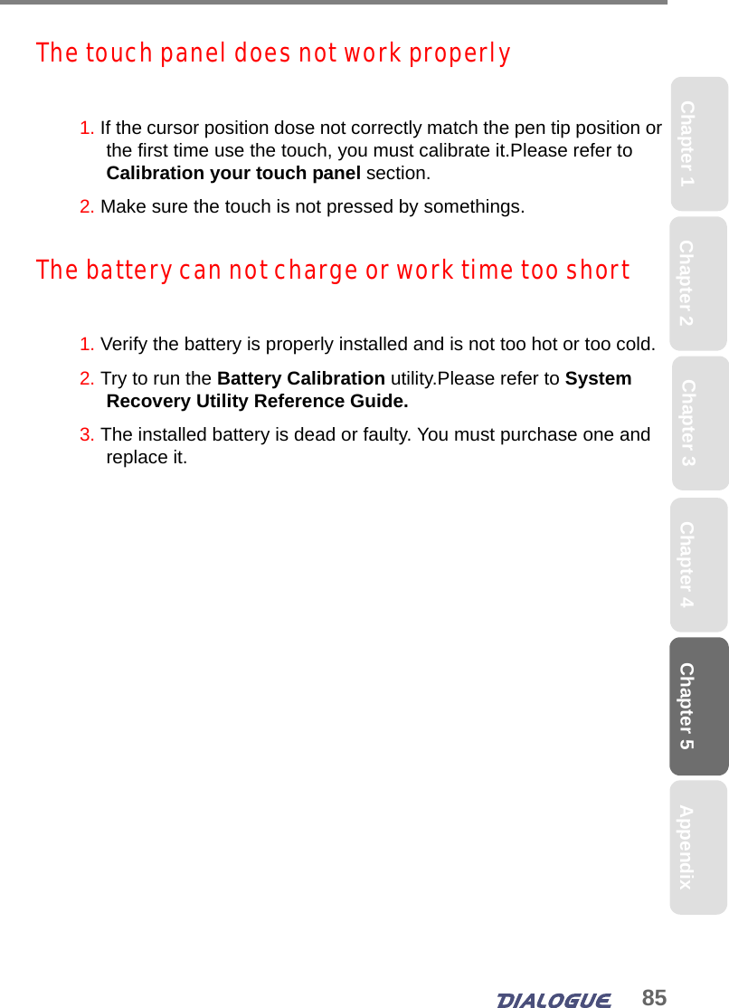 85Chapter 5Chapter 2 Chapter 4Chapter 1 AppendixChapter 3The touch panel does not work properly1. If the cursor position dose not correctly match the pen tip position or the first time use the touch, you must calibrate it.Please refer to Calibration your touch panel section. 2. Make sure the touch is not pressed by somethings.The battery can not charge or work time too short1. Verify the battery is properly installed and is not too hot or too cold. 2. Try to run the Battery Calibration utility.Please refer to System Recovery Utility Reference Guide.3. The installed battery is dead or faulty. You must purchase one and replace it.