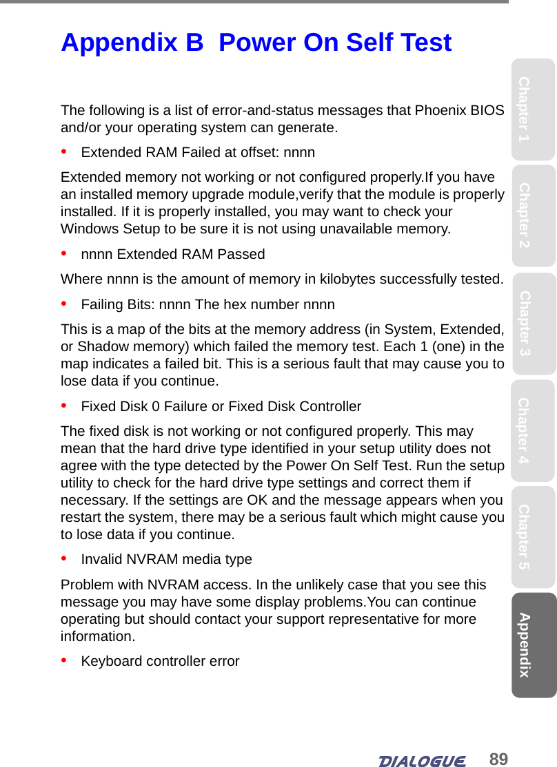 89AppendixChapter 2 Chapter 4Chapter 1 Chapter 3 Chapter 5Appendix B  Power On Self Test The following is a list of error-and-status messages that Phoenix BIOS and/or your operating system can generate.•   Extended RAM Failed at offset: nnnnExtended memory not working or not configured properly.If you have an installed memory upgrade module,verify that the module is properly installed. If it is properly installed, you may want to check your Windows Setup to be sure it is not using unavailable memory.•   nnnn Extended RAM PassedWhere nnnn is the amount of memory in kilobytes successfully tested.•   Failing Bits: nnnn The hex number nnnnThis is a map of the bits at the memory address (in System, Extended, or Shadow memory) which failed the memory test. Each 1 (one) in the map indicates a failed bit. This is a serious fault that may cause you to lose data if you continue. •   Fixed Disk 0 Failure or Fixed Disk ControllerThe fixed disk is not working or not configured properly. This may mean that the hard drive type identified in your setup utility does not agree with the type detected by the Power On Self Test. Run the setup utility to check for the hard drive type settings and correct them if necessary. If the settings are OK and the message appears when you restart the system, there may be a serious fault which might cause you to lose data if you continue.•   Invalid NVRAM media typeProblem with NVRAM access. In the unlikely case that you see this message you may have some display problems.You can continue operating but should contact your support representative for more information.•   Keyboard controller error