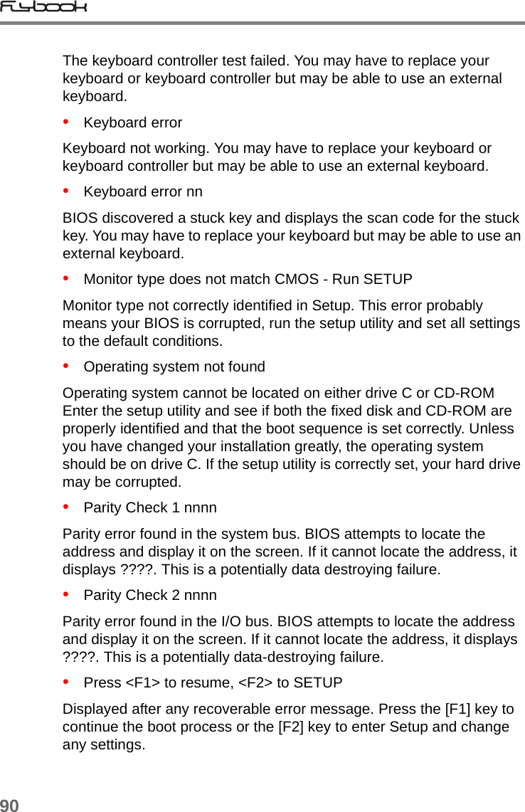 90The keyboard controller test failed. You may have to replace your keyboard or keyboard controller but may be able to use an external keyboard.•   Keyboard errorKeyboard not working. You may have to replace your keyboard or keyboard controller but may be able to use an external keyboard.•   Keyboard error nnBIOS discovered a stuck key and displays the scan code for the stuck key. You may have to replace your keyboard but may be able to use an external keyboard.•   Monitor type does not match CMOS - Run SETUPMonitor type not correctly identified in Setup. This error probably means your BIOS is corrupted, run the setup utility and set all settings to the default conditions.•   Operating system not foundOperating system cannot be located on either drive C or CD-ROM Enter the setup utility and see if both the fixed disk and CD-ROM are properly identified and that the boot sequence is set correctly. Unless you have changed your installation greatly, the operating system should be on drive C. If the setup utility is correctly set, your hard drive may be corrupted.•   Parity Check 1 nnnnParity error found in the system bus. BIOS attempts to locate the address and display it on the screen. If it cannot locate the address, it displays ????. This is a potentially data destroying failure.•   Parity Check 2 nnnnParity error found in the I/O bus. BIOS attempts to locate the address and display it on the screen. If it cannot locate the address, it displays ????. This is a potentially data-destroying failure.•   Press &lt;F1&gt; to resume, &lt;F2&gt; to SETUPDisplayed after any recoverable error message. Press the [F1] key to continue the boot process or the [F2] key to enter Setup and change any settings.