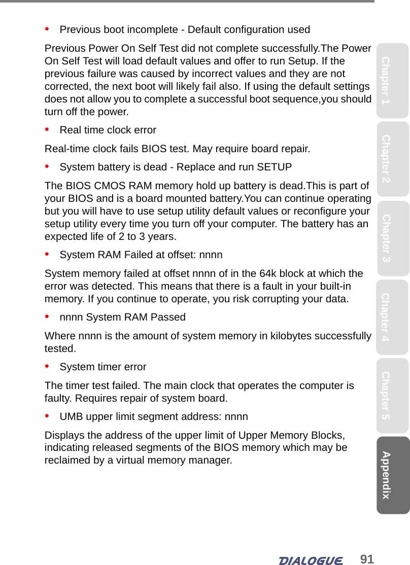 91AppendixChapter 2 Chapter 4Chapter 1 Chapter 3 Chapter 5•   Previous boot incomplete - Default configuration usedPrevious Power On Self Test did not complete successfully.The Power On Self Test will load default values and offer to run Setup. If the previous failure was caused by incorrect values and they are not corrected, the next boot will likely fail also. If using the default settings does not allow you to complete a successful boot sequence,you should turn off the power.•   Real time clock errorReal-time clock fails BIOS test. May require board repair.•   System battery is dead - Replace and run SETUPThe BIOS CMOS RAM memory hold up battery is dead.This is part of your BIOS and is a board mounted battery.You can continue operating but you will have to use setup utility default values or reconfigure your setup utility every time you turn off your computer. The battery has an expected life of 2 to 3 years.•   System RAM Failed at offset: nnnnSystem memory failed at offset nnnn of in the 64k block at which the error was detected. This means that there is a fault in your built-in memory. If you continue to operate, you risk corrupting your data.•   nnnn System RAM PassedWhere nnnn is the amount of system memory in kilobytes successfully tested.•   System timer errorThe timer test failed. The main clock that operates the computer is faulty. Requires repair of system board.•   UMB upper limit segment address: nnnnDisplays the address of the upper limit of Upper Memory Blocks, indicating released segments of the BIOS memory which may be reclaimed by a virtual memory manager.