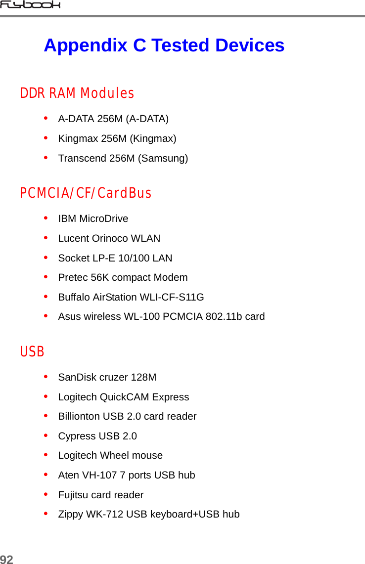 92Appendix C Tested DevicesDDR RAM Modules•   A-DATA 256M (A-DATA)•   Kingmax 256M (Kingmax)•   Transcend 256M (Samsung)PCMCIA/CF/CardBus•   IBM MicroDrive•   Lucent Orinoco WLAN•   Socket LP-E 10/100 LAN•   Pretec 56K compact Modem•   Buffalo AirStation WLI-CF-S11G•   Asus wireless WL-100 PCMCIA 802.11b cardUSB•   SanDisk cruzer 128M•   Logitech QuickCAM Express•   Billionton USB 2.0 card reader•   Cypress USB 2.0•   Logitech Wheel mouse•   Aten VH-107 7 ports USB hub•   Fujitsu card reader•   Zippy WK-712 USB keyboard+USB hub