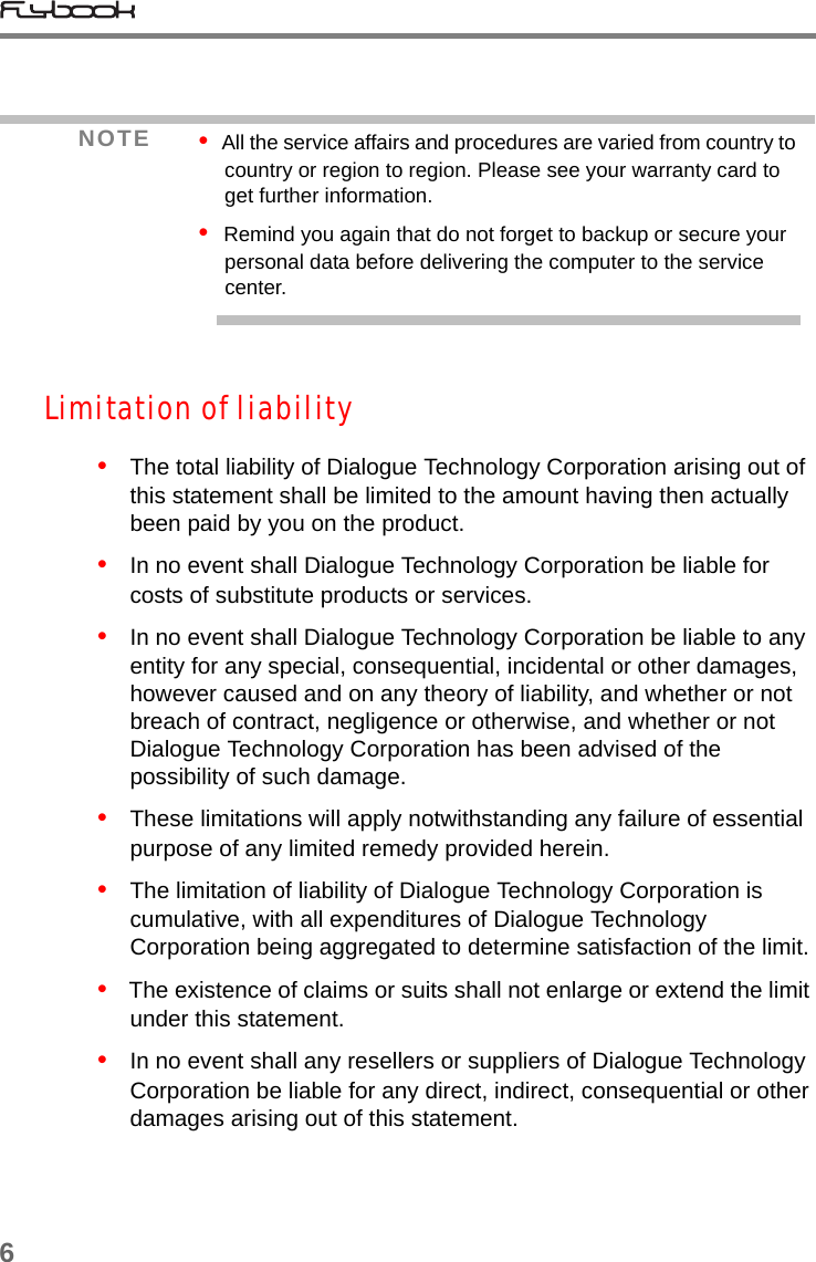 6Limitation of liability•   The total liability of Dialogue Technology Corporation arising out of this statement shall be limited to the amount having then actually been paid by you on the product.•   In no event shall Dialogue Technology Corporation be liable for costs of substitute products or services. •   In no event shall Dialogue Technology Corporation be liable to any entity for any special, consequential, incidental or other damages, however caused and on any theory of liability, and whether or not breach of contract, negligence or otherwise, and whether or not Dialogue Technology Corporation has been advised of the possibility of such damage.•   These limitations will apply notwithstanding any failure of essential purpose of any limited remedy provided herein.•   The limitation of liability of Dialogue Technology Corporation is cumulative, with all expenditures of Dialogue Technology Corporation being aggregated to determine satisfaction of the limit.•   The existence of claims or suits shall not enlarge or extend the limit under this statement.  •   In no event shall any resellers or suppliers of Dialogue Technology Corporation be liable for any direct, indirect, consequential or other damages arising out of this statement.NOTE •  All the service affairs and procedures are varied from country to country or region to region. Please see your warranty card to get further information.•  Remind you again that do not forget to backup or secure your personal data before delivering the computer to the service center.