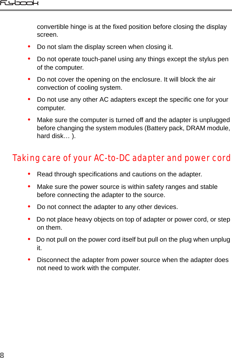 8convertible hinge is at the fixed position before closing the display screen.•   Do not slam the display screen when closing it.•   Do not operate touch-panel using any things except the stylus pen of the computer.•   Do not cover the opening on the enclosure. It will block the air convection of cooling system.•   Do not use any other AC adapters except the specific one for your computer.•   Make sure the computer is turned off and the adapter is unplugged before changing the system modules (Battery pack, DRAM module, hard disk… ). Taking care of your AC-to-DC adapter and power cord•   Read through specifications and cautions on the adapter.•   Make sure the power source is within safety ranges and stable before connecting the adapter to the source.  •   Do not connect the adapter to any other devices.•   Do not place heavy objects on top of adapter or power cord, or step on them.•   Do not pull on the power cord itself but pull on the plug when unplug it. •   Disconnect the adapter from power source when the adapter does not need to work with the computer. 