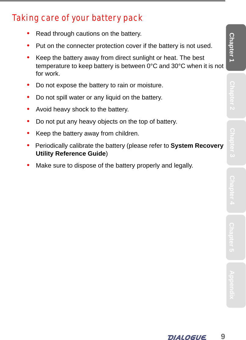 9Chapter 1 Chapter 2 Chapter 4 Chapter 5 AppendixChapter 3Taking care of your battery pack•   Read through cautions on the battery.•   Put on the connecter protection cover if the battery is not used.•   Keep the battery away from direct sunlight or heat. The best temperature to keep battery is between 0°C and 30°C when it is not for work. •   Do not expose the battery to rain or moisture.•   Do not spill water or any liquid on the battery.•   Avoid heavy shock to the battery.•   Do not put any heavy objects on the top of battery.•   Keep the battery away from children.•   Periodically calibrate the battery (please refer to System Recovery Utility Reference Guide)•   Make sure to dispose of the battery properly and legally.