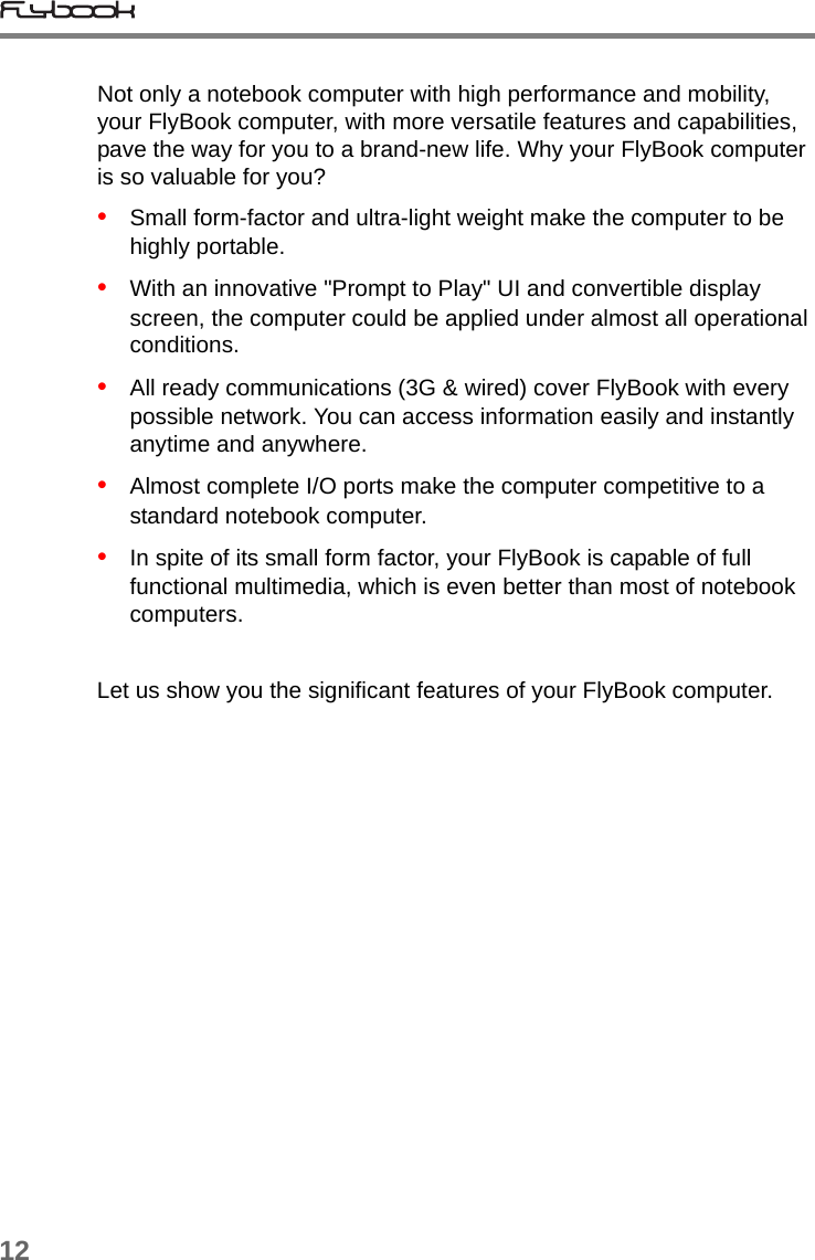 12Not only a notebook computer with high performance and mobility, your FlyBook computer, with more versatile features and capabilities, pave the way for you to a brand-new life. Why your FlyBook computer is so valuable for you? •   Small form-factor and ultra-light weight make the computer to be highly portable.•   With an innovative &quot;Prompt to Play&quot; UI and convertible display screen, the computer could be applied under almost all operational conditions. •   All ready communications (3G &amp; wired) cover FlyBook with every possible network. You can access information easily and instantly anytime and anywhere. •   Almost complete I/O ports make the computer competitive to a standard notebook computer.•   In spite of its small form factor, your FlyBook is capable of full functional multimedia, which is even better than most of notebook computers.Let us show you the significant features of your FlyBook computer.