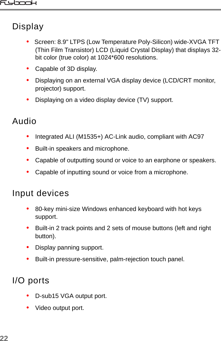 22Display•   Screen: 8.9&quot; LTPS (Low Temperature Poly-Silicon) wide-XVGA TFT (Thin Film Transistor) LCD (Liquid Crystal Display) that displays 32-bit color (true color) at 1024*600 resolutions.•   Capable of 3D display.•   Displaying on an external VGA display device (LCD/CRT monitor, projector) support.•   Displaying on a video display device (TV) support.Audio•   Integrated ALI (M1535+) AC-Link audio, compliant with AC97•   Built-in speakers and microphone.•   Capable of outputting sound or voice to an earphone or speakers.•   Capable of inputting sound or voice from a microphone.Input devices•   80-key mini-size Windows enhanced keyboard with hot keys support.•   Built-in 2 track points and 2 sets of mouse buttons (left and right button).•   Display panning support.•   Built-in pressure-sensitive, palm-rejection touch panel. I/O ports•   D-sub15 VGA output port.•   Video output port.