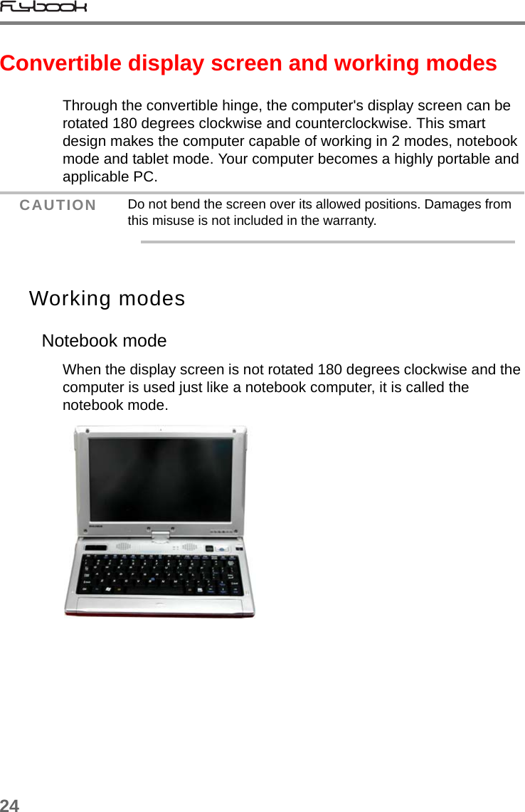 24Convertible display screen and working modesThrough the convertible hinge, the computer&apos;s display screen can be rotated 180 degrees clockwise and counterclockwise. This smart design makes the computer capable of working in 2 modes, notebook mode and tablet mode. Your computer becomes a highly portable and applicable PC.Working modesNotebook modeWhen the display screen is not rotated 180 degrees clockwise and the computer is used just like a notebook computer, it is called the notebook mode. CAUTION Do not bend the screen over its allowed positions. Damages from this misuse is not included in the warranty.