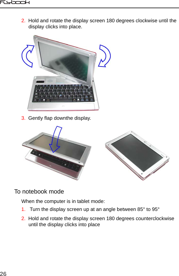 262.  Hold and rotate the display screen 180 degrees clockwise until the display clicks into place.3.  Gently flap downthe display.          To notebook modeWhen the computer is in tablet mode:1.   Turn the display screen up at an angle between 85° to 95°2.  Hold and rotate the display screen 180 degrees counterclockwise until the display clicks into place