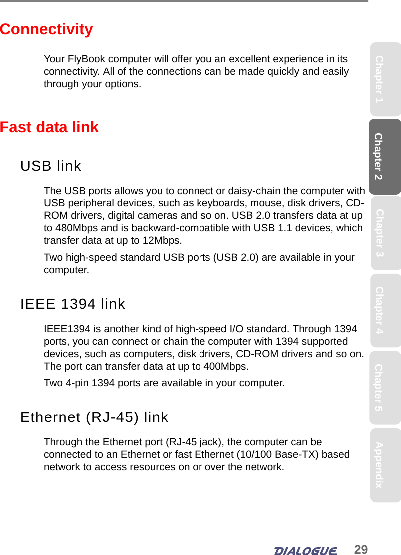 29Chapter 2 Chapter 5Chapter 4Chapter 1 AppendixChapter 3ConnectivityYour FlyBook computer will offer you an excellent experience in its connectivity. All of the connections can be made quickly and easily through your options.  Fast data link USB linkThe USB ports allows you to connect or daisy-chain the computer with USB peripheral devices, such as keyboards, mouse, disk drivers, CD-ROM drivers, digital cameras and so on. USB 2.0 transfers data at up to 480Mbps and is backward-compatible with USB 1.1 devices, which transfer data at up to 12Mbps.Two high-speed standard USB ports (USB 2.0) are available in your computer.IEEE 1394 linkIEEE1394 is another kind of high-speed I/O standard. Through 1394 ports, you can connect or chain the computer with 1394 supported devices, such as computers, disk drivers, CD-ROM drivers and so on. The port can transfer data at up to 400Mbps. Two 4-pin 1394 ports are available in your computer.Ethernet (RJ-45) linkThrough the Ethernet port (RJ-45 jack), the computer can be connected to an Ethernet or fast Ethernet (10/100 Base-TX) based network to access resources on or over the network. 