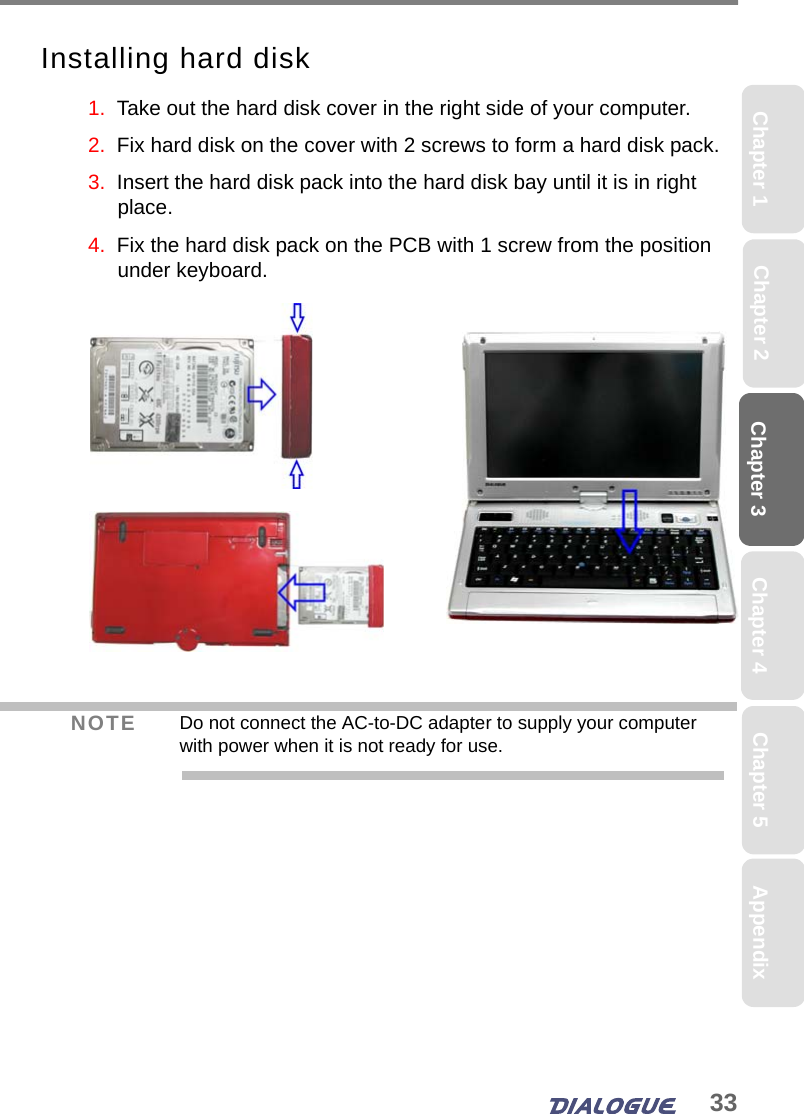 33Chapter 3Chapter 2 Chapter 4Chapter 1 AppendixChapter 5Installing hard disk1.  Take out the hard disk cover in the right side of your computer.2.  Fix hard disk on the cover with 2 screws to form a hard disk pack.3.  Insert the hard disk pack into the hard disk bay until it is in right place. 4.  Fix the hard disk pack on the PCB with 1 screw from the position under keyboard.NOTE Do not connect the AC-to-DC adapter to supply your computer with power when it is not ready for use.