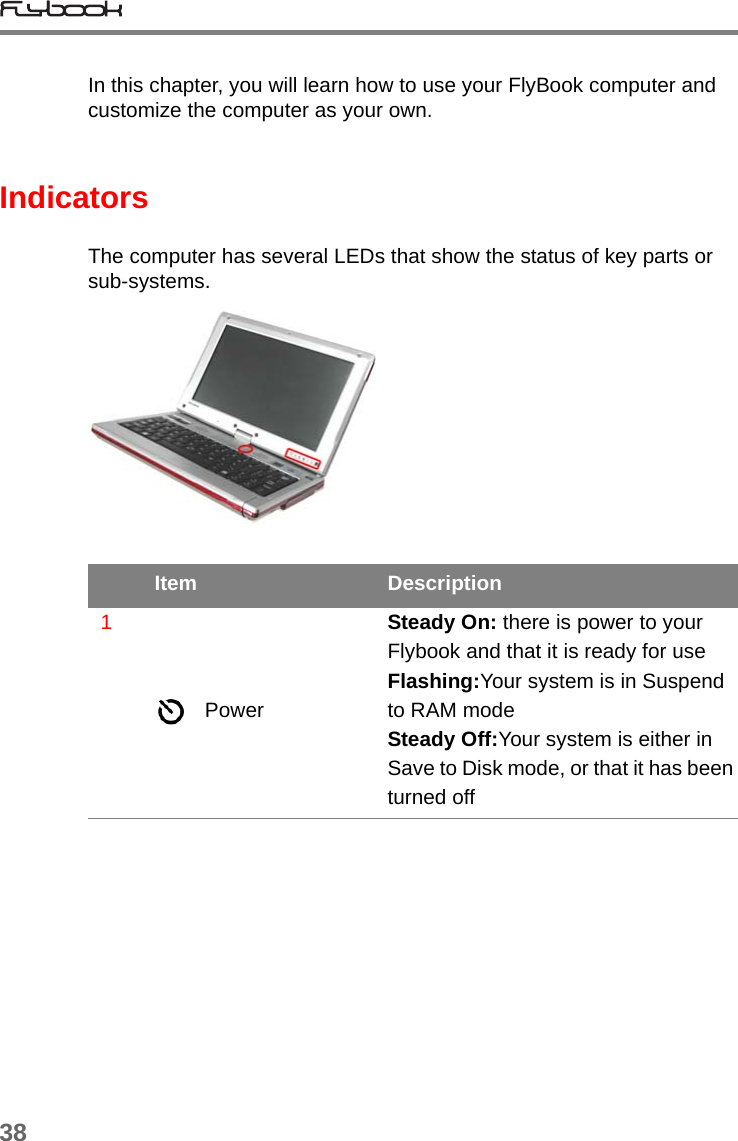 38In this chapter, you will learn how to use your FlyBook computer and customize the computer as your own. IndicatorsThe computer has several LEDs that show the status of key parts or sub-systems.Item Description1PowerSteady On: there is power to your Flybook and that it is ready for useFlashing:Your system is in Suspend to RAM modeSteady Off:Your system is either in Save to Disk mode, or that it has been turned off