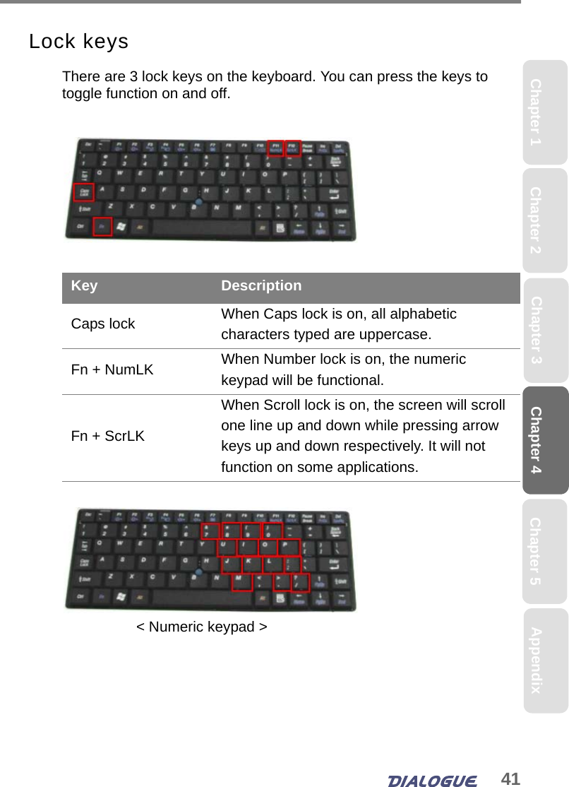 41Chapter 4 Chapter 5Chapter 1 AppendixChapter 3Chapter 2Lock keysThere are 3 lock keys on the keyboard. You can press the keys to toggle function on and off.Key DescriptionCaps lock When Caps lock is on, all alphabetic characters typed are uppercase.Fn + NumLK When Number lock is on, the numeric keypad will be functional.Fn + ScrLKWhen Scroll lock is on, the screen will scroll one line up and down while pressing arrow keys up and down respectively. It will not function on some applications.&lt; Numeric keypad &gt;