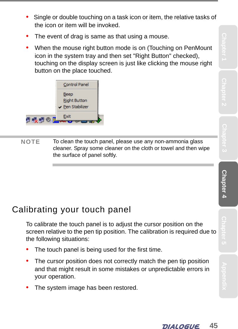 45Chapter 4 Chapter 5Chapter 1 AppendixChapter 3Chapter 2•   Single or double touching on a task icon or item, the relative tasks of the icon or item will be invoked. •   The event of drag is same as that using a mouse.•   When the mouse right button mode is on (Touching on PenMount icon in the system tray and then set &quot;Right Button&quot; checked), touching on the display screen is just like clicking the mouse right button on the place touched.Calibrating your touch panelTo calibrate the touch panel is to adjust the cursor position on the screen relative to the pen tip position. The calibration is required due to the following situations:•   The touch panel is being used for the first time.•   The cursor position does not correctly match the pen tip position and that might result in some mistakes or unpredictable errors in your operation.•   The system image has been restored.NOTE To clean the touch panel, please use any non-ammonia glass cleaner. Spray some cleaner on the cloth or towel and then wipe the surface of panel softly.