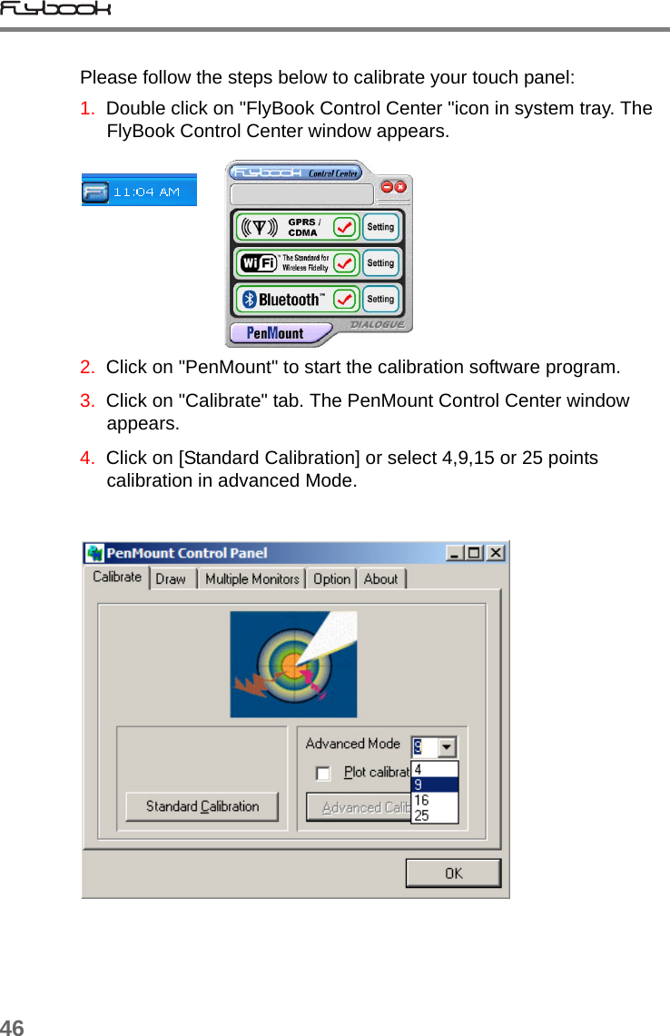 46Please follow the steps below to calibrate your touch panel:1.  Double click on &quot;FlyBook Control Center &quot;icon in system tray. The FlyBook Control Center window appears.      2.  Click on &quot;PenMount&quot; to start the calibration software program.3.  Click on &quot;Calibrate&quot; tab. The PenMount Control Center window appears. 4.  Click on [Standard Calibration] or select 4,9,15 or 25 points calibration in advanced Mode.