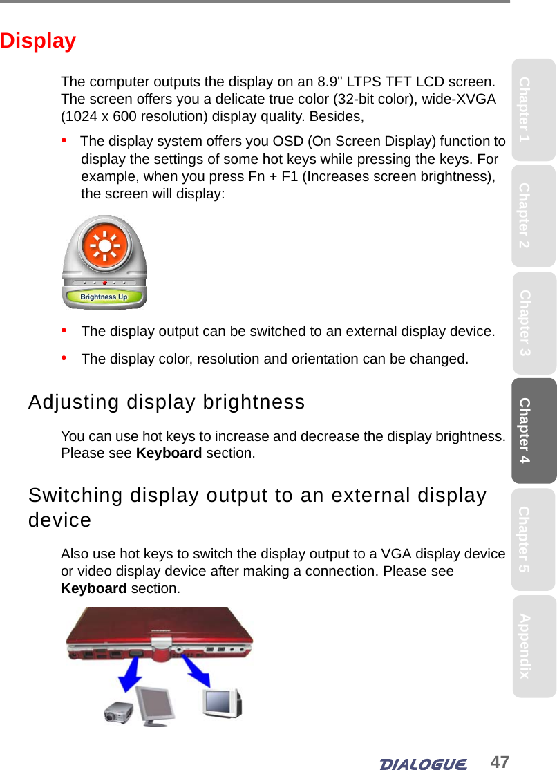 47Chapter 4 Chapter 5Chapter 1 AppendixChapter 3Chapter 2DisplayThe computer outputs the display on an 8.9&quot; LTPS TFT LCD screen. The screen offers you a delicate true color (32-bit color), wide-XVGA (1024 x 600 resolution) display quality. Besides,•   The display system offers you OSD (On Screen Display) function to display the settings of some hot keys while pressing the keys. For example, when you press Fn + F1 (Increases screen brightness), the screen will display:•   The display output can be switched to an external display device.•   The display color, resolution and orientation can be changed.Adjusting display brightnessYou can use hot keys to increase and decrease the display brightness. Please see Keyboard section.Switching display output to an external display deviceAlso use hot keys to switch the display output to a VGA display device or video display device after making a connection. Please see Keyboard section.