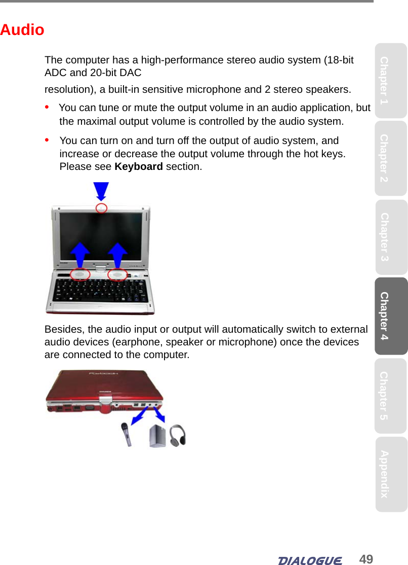 49Chapter 4 Chapter 5Chapter 1 AppendixChapter 3Chapter 2AudioThe computer has a high-performance stereo audio system (18-bit ADC and 20-bit DAC resolution), a built-in sensitive microphone and 2 stereo speakers. •   You can tune or mute the output volume in an audio application, but the maximal output volume is controlled by the audio system. •   You can turn on and turn off the output of audio system, and increase or decrease the output volume through the hot keys. Please see Keyboard section.Besides, the audio input or output will automatically switch to external audio devices (earphone, speaker or microphone) once the devices are connected to the computer. 