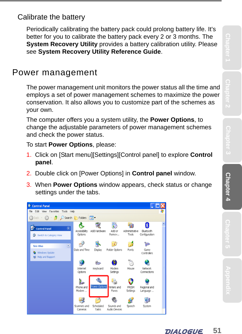 51Chapter 4 Chapter 5Chapter 1 AppendixChapter 3Chapter 2Calibrate the batteryPeriodically calibrating the battery pack could prolong battery life. It&apos;s better for you to calibrate the battery pack every 2 or 3 months. The System Recovery Utility provides a battery calibration utility. Please see System Recovery Utility Reference Guide.Power managementThe power management unit monitors the power status all the time and employs a set of power management schemes to maximize the power conservation. It also allows you to customize part of the schemes as your own.The computer offers you a system utility, the Power Options, to change the adjustable parameters of power management schemes and check the power status.To start Power Options, please:1.  Click on [Start menu][Settings][Control panel] to explore Control panel.2.  Double click on [Power Options] in Control panel window.3.  When Power Options window appears, check status or change settings under the tabs.