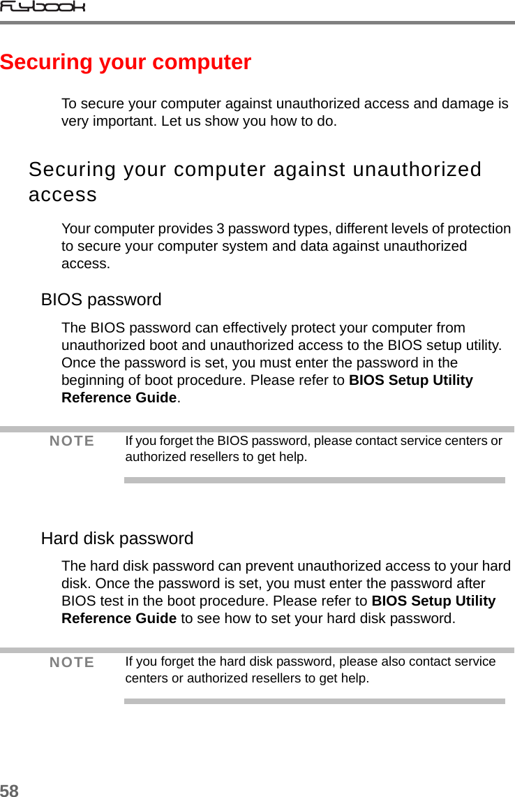 58Securing your computerTo secure your computer against unauthorized access and damage is very important. Let us show you how to do.Securing your computer against unauthorized accessYour computer provides 3 password types, different levels of protection to secure your computer system and data against unauthorized access.BIOS passwordThe BIOS password can effectively protect your computer from unauthorized boot and unauthorized access to the BIOS setup utility. Once the password is set, you must enter the password in the beginning of boot procedure. Please refer to BIOS Setup Utility Reference Guide. Hard disk passwordThe hard disk password can prevent unauthorized access to your hard disk. Once the password is set, you must enter the password after BIOS test in the boot procedure. Please refer to BIOS Setup Utility Reference Guide to see how to set your hard disk password.NOTE If you forget the BIOS password, please contact service centers or authorized resellers to get help.NOTE If you forget the hard disk password, please also contact service centers or authorized resellers to get help.