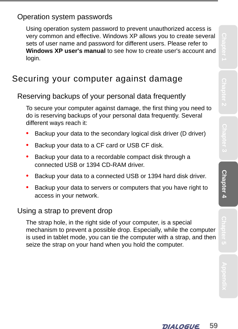 59Chapter 4 Chapter 5Chapter 1 AppendixChapter 3Chapter 2Operation system passwordsUsing operation system password to prevent unauthorized access is very common and effective. Windows XP allows you to create several sets of user name and password for different users. Please refer to Windows XP user&apos;s manual to see how to create user&apos;s account and login. Securing your computer against damageReserving backups of your personal data frequentlyTo secure your computer against damage, the first thing you need to do is reserving backups of your personal data frequently. Several different ways reach it:•   Backup your data to the secondary logical disk driver (D driver)•   Backup your data to a CF card or USB CF disk.•   Backup your data to a recordable compact disk through a connected USB or 1394 CD-RAM driver.•   Backup your data to a connected USB or 1394 hard disk driver.•   Backup your data to servers or computers that you have right to access in your network.Using a strap to prevent dropThe strap hole, in the right side of your computer, is a special mechanism to prevent a possible drop. Especially, while the computer is used in tablet mode, you can tie the computer with a strap, and then seize the strap on your hand when you hold the computer.