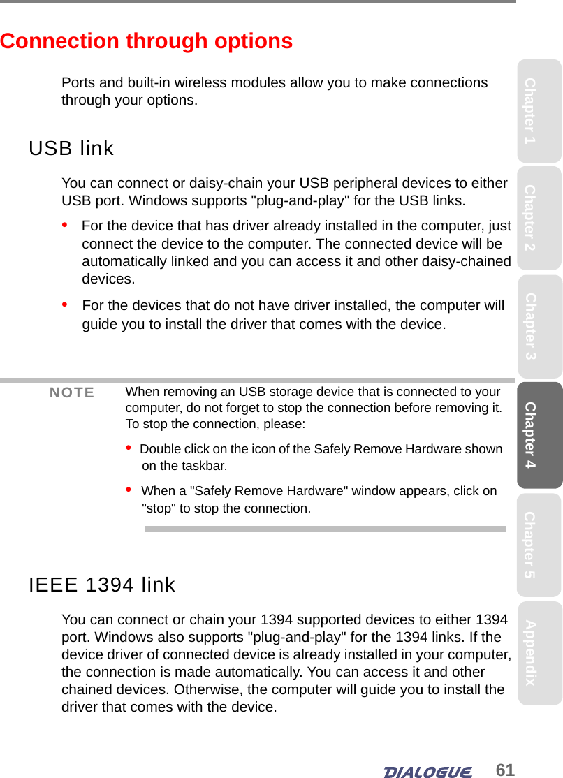 61Chapter 4 Chapter 5Chapter 1 AppendixChapter 3Chapter 2Connection through optionsPorts and built-in wireless modules allow you to make connections through your options. USB linkYou can connect or daisy-chain your USB peripheral devices to either USB port. Windows supports &quot;plug-and-play&quot; for the USB links. •   For the device that has driver already installed in the computer, just connect the device to the computer. The connected device will be automatically linked and you can access it and other daisy-chained devices.•   For the devices that do not have driver installed, the computer will guide you to install the driver that comes with the device. IEEE 1394 linkYou can connect or chain your 1394 supported devices to either 1394 port. Windows also supports &quot;plug-and-play&quot; for the 1394 links. If the device driver of connected device is already installed in your computer, the connection is made automatically. You can access it and other chained devices. Otherwise, the computer will guide you to install the driver that comes with the device.NOTE When removing an USB storage device that is connected to your computer, do not forget to stop the connection before removing it. To stop the connection, please:•  Double click on the icon of the Safely Remove Hardware shown on the taskbar. •  When a &quot;Safely Remove Hardware&quot; window appears, click on &quot;stop&quot; to stop the connection.