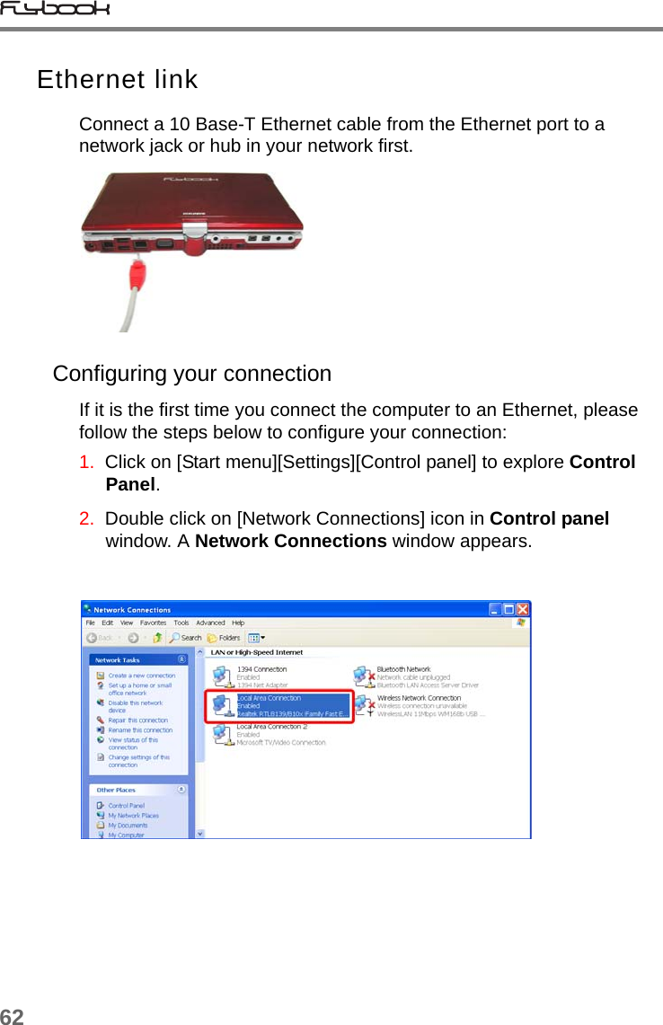 62Ethernet linkConnect a 10 Base-T Ethernet cable from the Ethernet port to a network jack or hub in your network first.Configuring your connectionIf it is the first time you connect the computer to an Ethernet, please follow the steps below to configure your connection:1.  Click on [Start menu][Settings][Control panel] to explore Control Panel.2.  Double click on [Network Connections] icon in Control panel window. A Network Connections window appears.