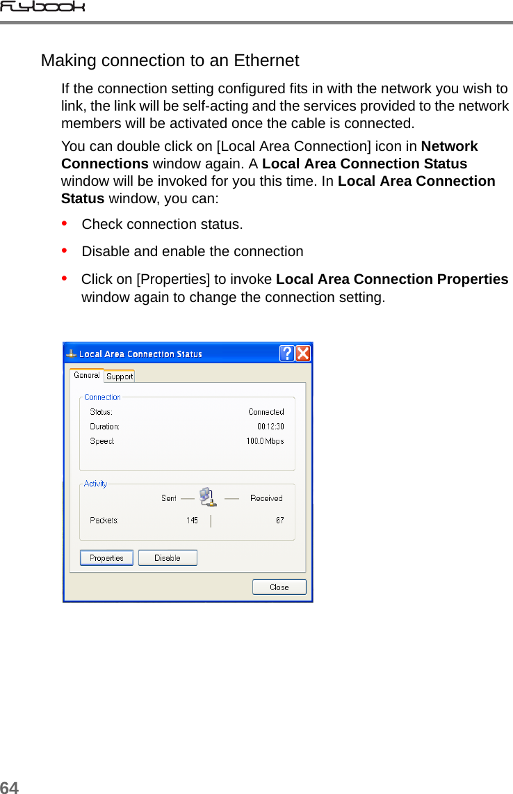 64Making connection to an EthernetIf the connection setting configured fits in with the network you wish to link, the link will be self-acting and the services provided to the network members will be activated once the cable is connected. You can double click on [Local Area Connection] icon in Network Connections window again. A Local Area Connection Status window will be invoked for you this time. In Local Area Connection Status window, you can:•   Check connection status.•   Disable and enable the connection•   Click on [Properties] to invoke Local Area Connection Properties window again to change the connection setting.