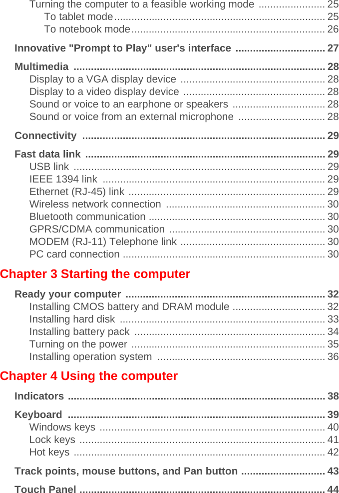 Turning the computer to a feasible working mode ....................... 25To tablet mode......................................................................... 25To notebook mode................................................................... 26Innovative &quot;Prompt to Play&quot; user&apos;s interface ............................... 27Multimedia ....................................................................................... 28Display to a VGA display device .................................................. 28Display to a video display device ................................................. 28Sound or voice to an earphone or speakers ................................ 28Sound or voice from an external microphone  .............................. 28Connectivity .................................................................................... 29Fast data link ................................................................................... 29USB link  ....................................................................................... 29IEEE 1394 link  ............................................................................. 29Ethernet (RJ-45) link .................................................................... 29Wireless network connection  ....................................................... 30Bluetooth communication ............................................................. 30GPRS/CDMA communication ...................................................... 30MODEM (RJ-11) Telephone link .................................................. 30PC card connection ...................................................................... 30Chapter 3 Starting the computerReady your computer ..................................................................... 32Installing CMOS battery and DRAM module ................................ 32Installing hard disk  ....................................................................... 33Installing battery pack  .................................................................. 34Turning on the power ................................................................... 35Installing operation system  .......................................................... 36Chapter 4 Using the computerIndicators ......................................................................................... 38Keyboard ......................................................................................... 39Windows keys .............................................................................. 40Lock keys ..................................................................................... 41Hot keys ....................................................................................... 42Track points, mouse buttons, and Pan button ............................. 43Touch Panel ..................................................................................... 44