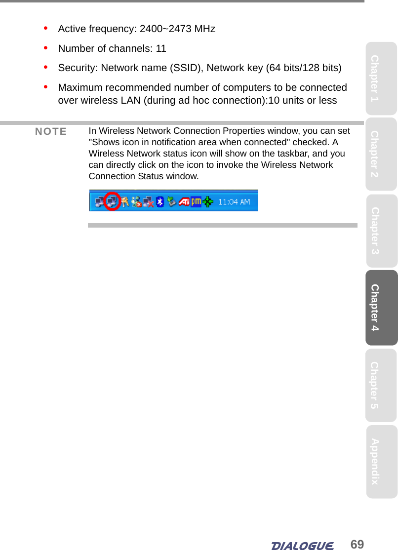 69Chapter 4 Chapter 5Chapter 1 AppendixChapter 3Chapter 2•   Active frequency: 2400~2473 MHz•   Number of channels: 11•   Security: Network name (SSID), Network key (64 bits/128 bits)•   Maximum recommended number of computers to be connected over wireless LAN (during ad hoc connection):10 units or less NOTE In Wireless Network Connection Properties window, you can set &quot;Shows icon in notification area when connected&quot; checked. A Wireless Network status icon will show on the taskbar, and you can directly click on the icon to invoke the Wireless Network Connection Status window.