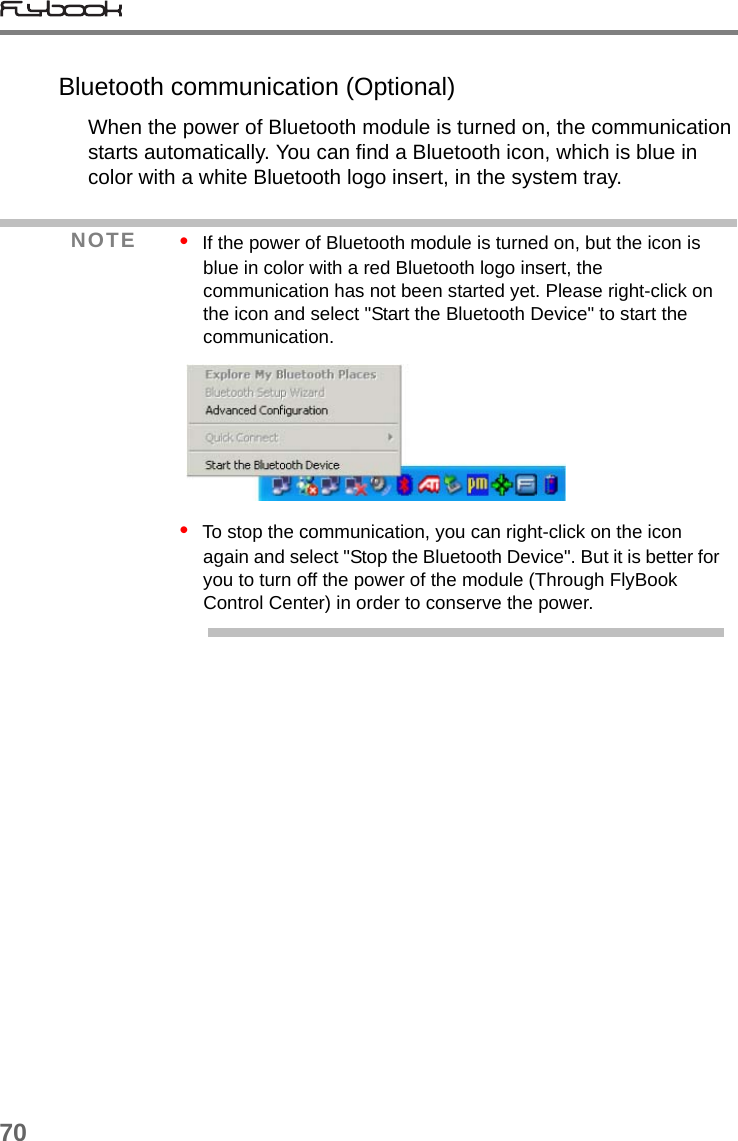 70Bluetooth communication (Optional)When the power of Bluetooth module is turned on, the communication starts automatically. You can find a Bluetooth icon, which is blue in color with a white Bluetooth logo insert, in the system tray.NOTE •  If the power of Bluetooth module is turned on, but the icon is blue in color with a red Bluetooth logo insert, the communication has not been started yet. Please right-click on the icon and select &quot;Start the Bluetooth Device&quot; to start the communication. •  To stop the communication, you can right-click on the icon again and select &quot;Stop the Bluetooth Device&quot;. But it is better for you to turn off the power of the module (Through FlyBook Control Center) in order to conserve the power.