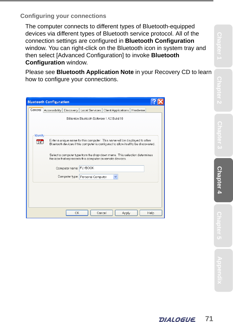 71Chapter 4 Chapter 5Chapter 1 AppendixChapter 3Chapter 2Configuring your connectionsThe computer connects to different types of Bluetooth-equipped devices via different types of Bluetooth service protocol. All of the connection settings are configured in Bluetooth Configuration window. You can right-click on the Bluetooth icon in system tray and then select [Advanced Configuration] to invoke Bluetooth Configuration window. Please see Bluetooth Application Note in your Recovery CD to learn how to configure your connections.