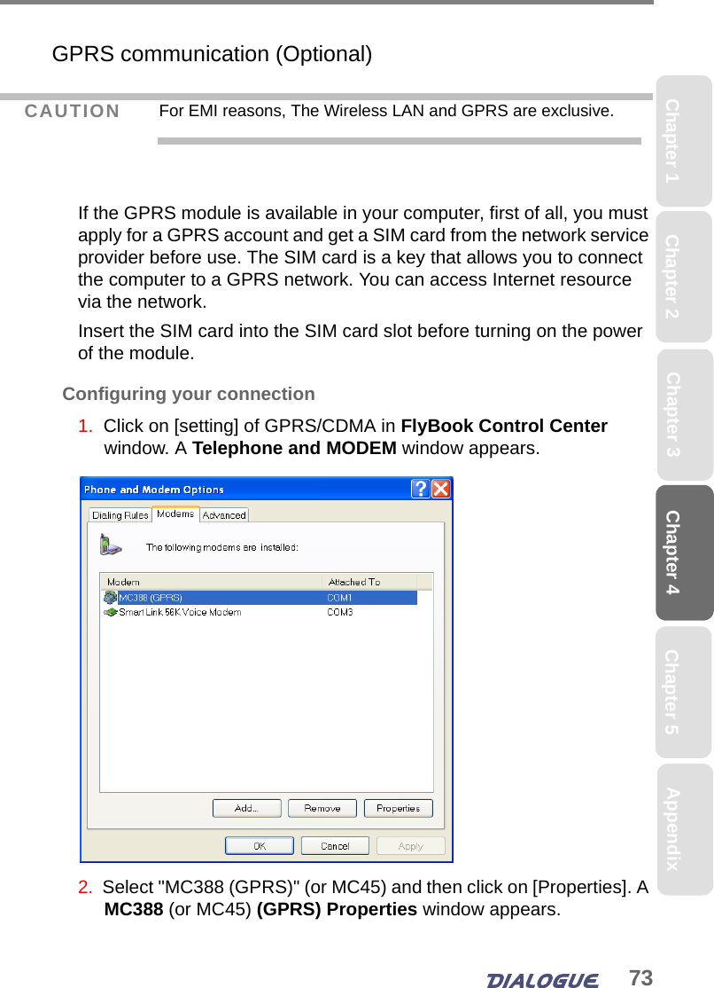 73Chapter 4 Chapter 5Chapter 1 AppendixChapter 3Chapter 2GPRS communication (Optional)If the GPRS module is available in your computer, first of all, you must apply for a GPRS account and get a SIM card from the network service provider before use. The SIM card is a key that allows you to connect the computer to a GPRS network. You can access Internet resource via the network.Insert the SIM card into the SIM card slot before turning on the power of the module.Configuring your connection1.  Click on [setting] of GPRS/CDMA in FlyBook Control Center window. A Telephone and MODEM window appears.2.  Select &quot;MC388 (GPRS)&quot; (or MC45) and then click on [Properties]. A MC388 (or MC45) (GPRS) Properties window appears.CAUTION For EMI reasons, The Wireless LAN and GPRS are exclusive.