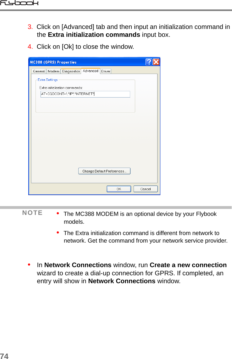 743.  Click on [Advanced] tab and then input an initialization command in the Extra initialization commands input box.4.  Click on [Ok] to close the window.•   In Network Connections window, run Create a new connection wizard to create a dial-up connection for GPRS. If completed, an entry will show in Network Connections window. NOTE •  The MC388 MODEM is an optional device by your Flybook models.•  The Extra initialization command is different from network to network. Get the command from your network service provider.