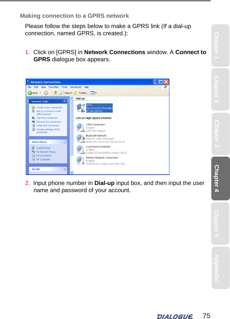 75Chapter 4 Chapter 5Chapter 1 AppendixChapter 3Chapter 2Making connection to a GPRS networkPlease follow the steps below to make a GPRS link (If a dial-up connection, named GPRS, is created.):1.  Click on [GPRS] in Network Connections window. A Connect to GPRS dialogue box appears.2.  Input phone number in Dial-up input box, and then input the user name and password of your account.