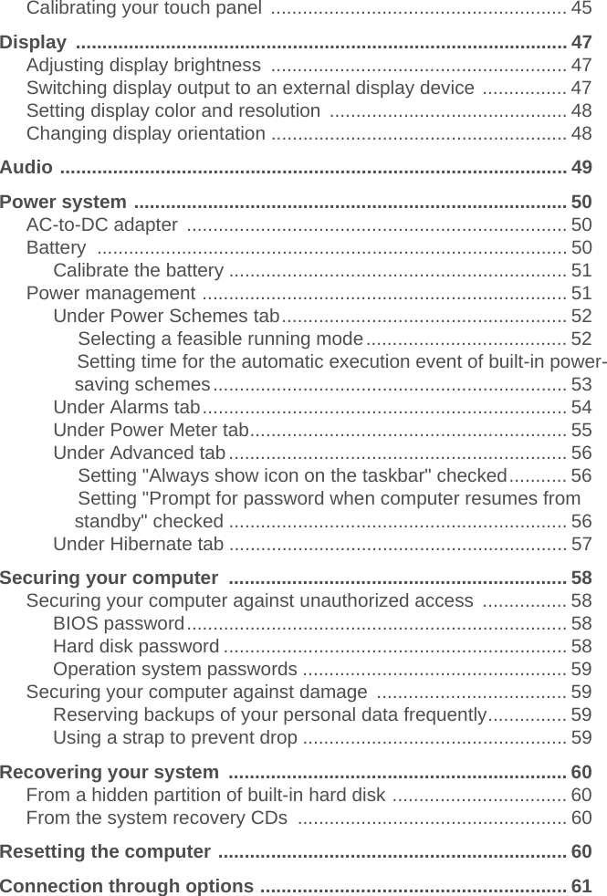 Calibrating your touch panel  ........................................................ 45Display ............................................................................................. 47Adjusting display brightness  ........................................................ 47Switching display output to an external display device ................ 47Setting display color and resolution  ............................................. 48Changing display orientation ........................................................ 48Audio ................................................................................................ 49Power system .................................................................................. 50AC-to-DC adapter  ........................................................................ 50Battery ......................................................................................... 50Calibrate the battery ................................................................ 51Power management ..................................................................... 51Under Power Schemes tab...................................................... 52                    Selecting a feasible running mode...................................... 52                    Setting time for the automatic execution event of built-in power-saving schemes................................................................... 53Under Alarms tab..................................................................... 54Under Power Meter tab............................................................ 55Under Advanced tab................................................................ 56                    Setting &quot;Always show icon on the taskbar&quot; checked........... 56                    Setting &quot;Prompt for password when computer resumes from standby&quot; checked ................................................................ 56Under Hibernate tab ................................................................ 57Securing your computer  ................................................................ 58Securing your computer against unauthorized access  ................ 58BIOS password........................................................................ 58Hard disk password ................................................................. 58Operation system passwords .................................................. 59Securing your computer against damage  .................................... 59Reserving backups of your personal data frequently............... 59Using a strap to prevent drop .................................................. 59Recovering your system  ................................................................ 60From a hidden partition of built-in hard disk ................................. 60From the system recovery CDs  ................................................... 60Resetting the computer .................................................................. 60Connection through options .......................................................... 61