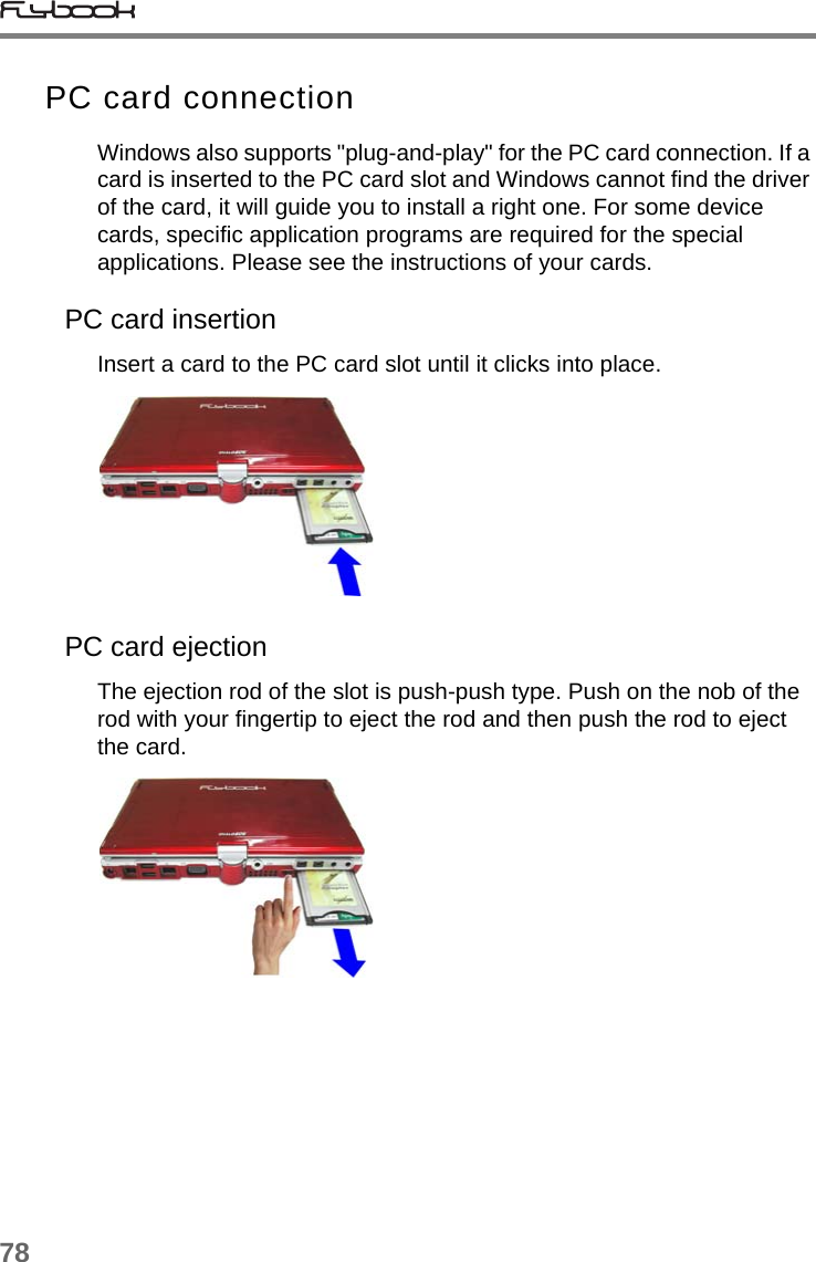 78PC card connectionWindows also supports &quot;plug-and-play&quot; for the PC card connection. If a card is inserted to the PC card slot and Windows cannot find the driver of the card, it will guide you to install a right one. For some device cards, specific application programs are required for the special applications. Please see the instructions of your cards.PC card insertionInsert a card to the PC card slot until it clicks into place.PC card ejectionThe ejection rod of the slot is push-push type. Push on the nob of the rod with your fingertip to eject the rod and then push the rod to eject the card. 