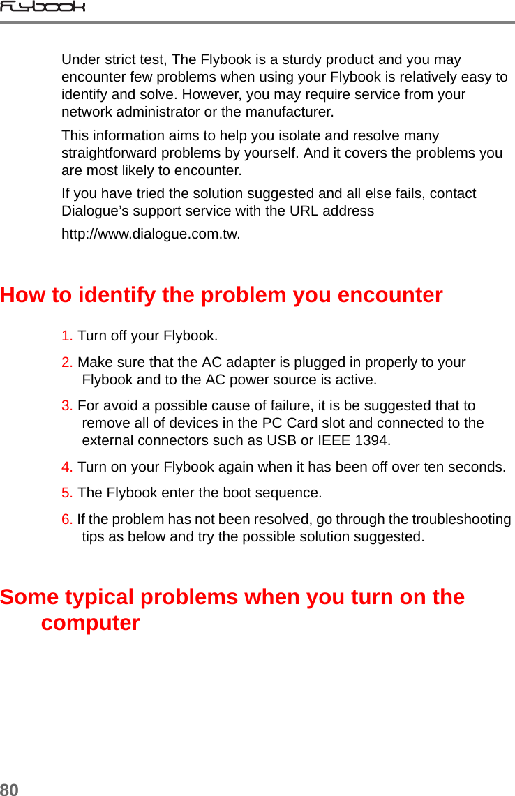 80Under strict test, The Flybook is a sturdy product and you may encounter few problems when using your Flybook is relatively easy to identify and solve. However, you may require service from your network administrator or the manufacturer.This information aims to help you isolate and resolve many straightforward problems by yourself. And it covers the problems you are most likely to encounter.If you have tried the solution suggested and all else fails, contact Dialogue’s support service with the URL address http://www.dialogue.com.tw.How to identify the problem you encounter1. Turn off your Flybook.2. Make sure that the AC adapter is plugged in properly to your Flybook and to the AC power source is active.3. For avoid a possible cause of failure, it is be suggested that to remove all of devices in the PC Card slot and connected to the external connectors such as USB or IEEE 1394.4. Turn on your Flybook again when it has been off over ten seconds.5. The Flybook enter the boot sequence.6. If the problem has not been resolved, go through the troubleshooting tips as below and try the possible solution suggested.Some typical problems when you turn on the computer